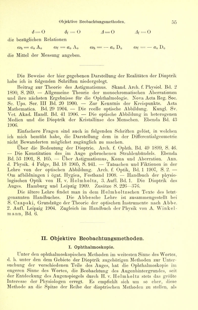 6=0 6f = 0 A = 0 Ai = O die bezüglichen Relationen o)h = a0 A0 cof = «o A0 coh = — «o D0 cöf = — «0 Do die Mittel der Messung angeben. Die Beweise der hier gegebenen Darstellung der Realitäten der Dioptrik habe ich in folgenden Schriften niedergelegt. Beitrag zur Theorie des Astigmatismus. Skand. Arch. f. Physiol. Bd. 2 1890, S. 269. — Allgemeine Theorie der monochromatischen Aberrationen und ihre nächsten Ergebnisse für die Ophthalmologie. Nova Acta Reg. Soc. Sc. Ups. Ser. III Bd. 20 1900. — Zur Kenntnis der Kreispunkte. Acta Mathematica. Bd. 29 1904. — Die reelle optische Abbildung. Kungl. Sv. Vet. Akad. Handl. Bd. 41 1906. — Die optische Abbildung in heterogenen Medien und die Dioptrik der Kristallinse des Menschen. Ebenda Bd. 43 1906. Einfachere Fragen sind auch in folgenden Schriften gelöst, in welchen ich mich bemüht habe, die Darstellung dem in der Differentialgeometrie nicht Bewanderten möglichst zugänglich zu machen. Über die Bedeutung der Dioptrie. Arch. f. Ophth. Bd. 49 1899, S. 46. — Die Konstitution des^im Auge gebrochenen Strahlenbündels. Ebenda Bd. 53 1901, S. 105. — Uber Astigmatismus, Koma und Aberration. Ann. d. Physik. 4 Folge, Bd. 18 1905, S. 941. — Tatsachen und Fiktionen in der Lehre von der optischen Abbildung. Arch. f. Optik, Bd. 1 1907, S. 2. — Om afbildningen i ögat. Hygiea, Festband 1908. — Handbuch der physio- logischen Optik von H. v. Helmholtz, 3. Aufl. Bd. 1. Die Dioptrik des Auges. Hamburg und Leipzig 1909. Zusätze S. 226—376. Die ältere Lehre findet man in dem Helmholtz sehen Texte des letzt- genannten Handbuches. Die Abbe sehe Lehre ist zusammengestellt bei S. Czapski, Grundzüge der Theorie der optischen Instrumente nach Abbe. 2. Aufl. Leipzig 1904. Zugleich im Handbuch der Physik von A. Winkel- mann, Bd. 6. II. Objektive Beobachtungsmethoden. I. Ophthalmoskopie. Unter den ophthalmoskopischen Methoden im weitesten Sinne des Wortes, d. h. unter den dem Gebiete der Dioptrik zugehörigen Methoden zur Unter- suchung der verschiedenen Teile des Auges, hat die Ophthalmoskopie im engeren Sinne des Wortes, die Beobachtung des Augenhintergrundes, seit der Entdeckung des Augenspiegels durch H. v. Helmholtz stets das größte Interesse der Physiologen erregt. Es empfiehlt sich um so eher, diese Methode an die Spitze der Reihe der dioptrischen Methoden zu stellen, als