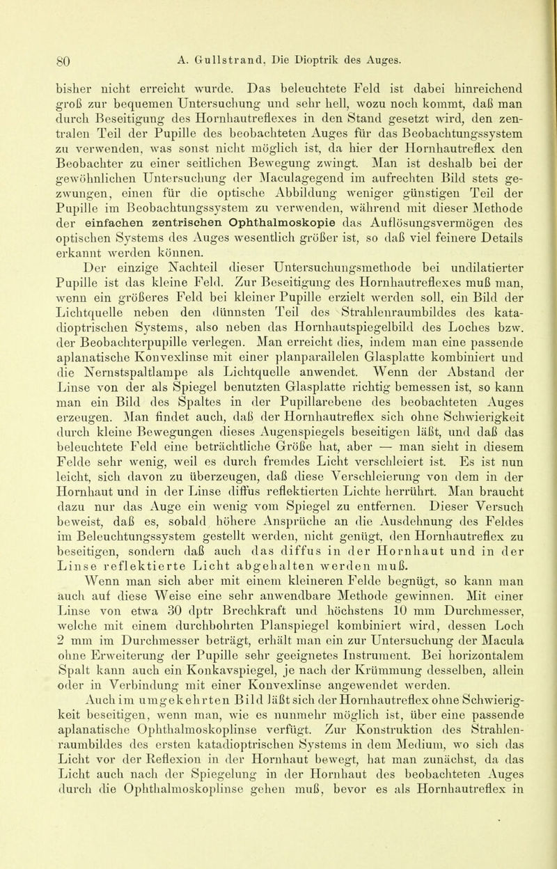 bisher nicht erreicht wurde. Das beleuchtete Feld ist dabei hinreichend groß zur bequemen Untersuchung und sehr hell, wozu noch kommt, daß man durch Beseitigung des Hornhautreflexes in den Stand gesetzt wird, den zen- tralen Teil der Pupille des beobachteten Auges für das Beobachtungssystem zu verwenden, was sonst nicht möglich ist, da hier der Hornhautreflex den Beobachter zu einer seitlichen Bewegung zwingt. Man ist deshalb bei der gewöhnlichen Untersuchung der Maculagegend im aufrechten Bild stets ge- zwungen, einen für die optische Abbildung weniger günstigen Teil der Pupille im Beobachtungssystem zu verwenden, während mit dieser Methode der einfachen zentrischen Ophthalmoskopie das Auflösungsvermögen des optischen Systems des Auges wesentlich größer ist, so daß viel feinere Details erkannt werden können. Der einzige Nachteil dieser Untersuchungsmethode bei undilatierter Pupille ist das kleine Feld. Zur Beseitigung des Hornhautreflexes muß man, wenn ein größeres Feld bei kleiner Pupille erzielt werden soll, ein Bild der Lichtquelle neben den dünnsten Teil des Strahlenraumbildes des kata- dioptrischen Systems, also neben das Hornhautspiegelbild des Loches bzw. der Beobachterpupille verlegen. Man erreicht dies, indem man eine passende aplanatische Konvexlinse mit einer planparailelen Glasplatte kombiniert und die Nernstspaltlampe als Lichtquelle anwendet. Wenn der Abstand der Linse von der als Spiegel benutzten Glasplatte richtig bemessen ist, so kann man ein Bild des Spaltes in der Pupillarebene des beobachteten Auges erzeugen. Man findet auch, daß der Hornhautreflex sich ohne Schwierigkeit durch kleine Bewegungen dieses Augenspiegels beseitigen läßt, und daß das beleuchtete Feld eine beträchtliche Größe hat, aber — man sieht in diesem Felde sehr wenig, weil es durch fremdes Licht verschleiert ist. Es ist nun leicht, sich davon zu überzeugen, daß diese Verschleierung von dem in der Hornhaut und in der Linse diffus reflektierten Lichte herrührt. Man braucht dazu nur das Auge ein wenig vom Spiegel zu entfernen. Dieser Versuch beweist, daß es, sobald höhere Ansprüche an die Ausdehnung des Feldes im Beleuchtungssystem gestellt werden, nicht genügt, den Hornhautreflex zu beseitigen, sondern daß auch das diffus in der Hornhaut und in der Linse reflektierte Licht abgehalten werden muß. Wenn man sich aber mit einem kleineren Felde begnügt, so kann man auch auf diese Weise eine sehr anwendbare Methode gewinnen. Mit einer Linse von etwa 30 dptr Brechkraft und höchstens 10 mm Durchmesser, welche mit einem durchbohrten Planspiegel kombiniert wird, dessen Loch 2 mm im Durchmesser beträgt, erhält man ein zur Untersuchung der Macula ohne Erweiterung der Pupille sehr geeignetes Instrument. Bei horizontalem Spalt kann auch ein Konkavspiegel, je nach der Krümmung desselben, allein oder in Verbindung mit einer Konvexlinse angewendet werden. Auchim umgekehrten Bild läßt sich der Hornhautreflex ohne Schwierig- keit beseitigen, wenn man, wie es nunmehr möglich ist, über eine passende aplanatische Ophthalmoskoplinse verfügt. Zur Konstruktion des Strahlen- raumbildes des ersten katadioptrischen Systems in dem Medium, wto sich das Licht vor der Reflexion in der Hornhaut bewegt, hat man zunächst, da das Licht auch nach der Spiegelung in der Hornhaut des beobachteten Auges durch die Ophthalmoskoplinse gehen muß, bevor es als Hornhautreflex in