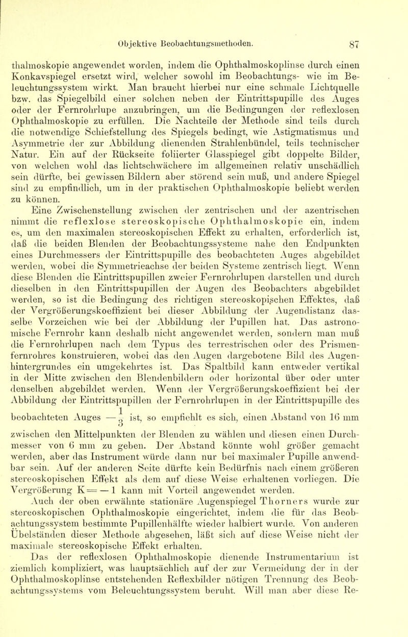 thaluioskopie angewendet worden, indem die Ophthalmoskoplinse durch einen Konkavspiegel ersetzt wird, welcher sowohl im Beobachtungs- wie im Be- leuchtungssystem wirkt. Man braucht hierbei nur eine schmale Lichtquelle bzw. das Spiegelbild einer solchen neben der Eintrittspupille des Auges oder der Fernrohrlupe anzubringen, um die Bedingungen der reflexlosen Ophthalmoskopie zu erfüllen. Die Nachteile der Methode sind teils durch die notwendige Schiefstellung des Spiegels bedingt, wie Astigmatismus und Asymmetrie der zur Abbildung dienenden Strahlenbündel, teils technischer Natur. Ein auf der Rückseite foliierter Glasspiegel gibt doppelte Bilder, von welchen wohl das lichtschwächere im allgemeinen relativ unschädlich sein dürfte, bei gewissen Bildern aber störend sein muß, und andere Spiegel sind zu empfindlich, um in der praktischen Ophthalmoskopie beliebt werden zu können. Eine Zwischenstellung zwischen der zentrischen und der azentrischen nimmt die reflexlose stereoskopische Ophthalmoskopie ein, indem es, um den maximalen stereoskopischen Effekt zu erhalten, erforderlich ist, daß die beiden Blenden der Beobachtungssysteme nahe den Endpunkten eines Durchmessers der Eintrittspupille des beobachteten Auges abgebildet werden, wobei die Symmetrieachse der beiden Systeme zentrisch liegt. Wenn diese Blenden die Eintrittspupillen zweier Fernrohrlupen darstellen und durch dieselben in den Eintrittspupillen der Augen des Beobachters abgebildet werden, so ist die Bedingung des richtigen stereoskopischen Effektes, daß der Vergrößerungskoeffizient bei dieser Abbildung der Augendistanz das- selbe Vorzeichen wie bei der Abbildung der Pupillen hat. Das astrono- mische Fernrohr kann deshalb nicht angewendet werden, sondern man muß die Fernrohrlupen nach dem Typus des terrestrischen oder des Prismen- fernrohres konstruieren, wobei das den Augen dargebotene Bild des Augen- hintergrundes ein umgekehrtes ist. Das Spaltbild kann entweder vertikal in der Mitte zwischen den Blendenbildern oder horizontal über oder unter denselben abgebildet werden. Wenn der Vergrößerungskoeffizient bei der Abbildung der Eintrittspupillen der Fernrohrlupen in der Eintrittspupille des beobachteten Auges —g ist, so empfiehlt es sich, einen Abstand von 16 mm zwischen den Mittelpunkten der Blenden zu wählen und diesen einen Durch- messer von 6 mm zu geben. Der Abstand könnte wohl größer gemacht werden, aber das Instrument würde dann nur bei maximaler Pupille anwend- bar sein. Auf der anderen Seite dürfte kein Bedürfnis nach einem größeren stereoskopischen Effekt als dem auf diese Weise erhaltenen vorliegen. Die Vergrößerung K= —1 kann mit Vorteil angewendet werden. Auch der oben erwähnte stationäre Augenspiegel Thorners wurde zur stereoskopischen Ophthalmoskopie eingerichtet, indem die für das Beob- achtungssystem bestimmte Pupillenhälfte wieder halbiert wurde. Von anderen Ubelständen dieser Methode abgesehen, läßt sich auf diese Weise nicht der maximale stereoskopische Effekt erhalten. Das der reflexlosen Ophthalmoskopie dienende Instrumentarium ist ziemlich kompliziert, was hauptsächlich auf der zur Vermeidung der in der Ophthalmoskoplinse entstehenden Reflexbilder nötigen Trennung des Beob- achtungssystems vom Beleuchtungssystem beruht. Will man aber diese Re-