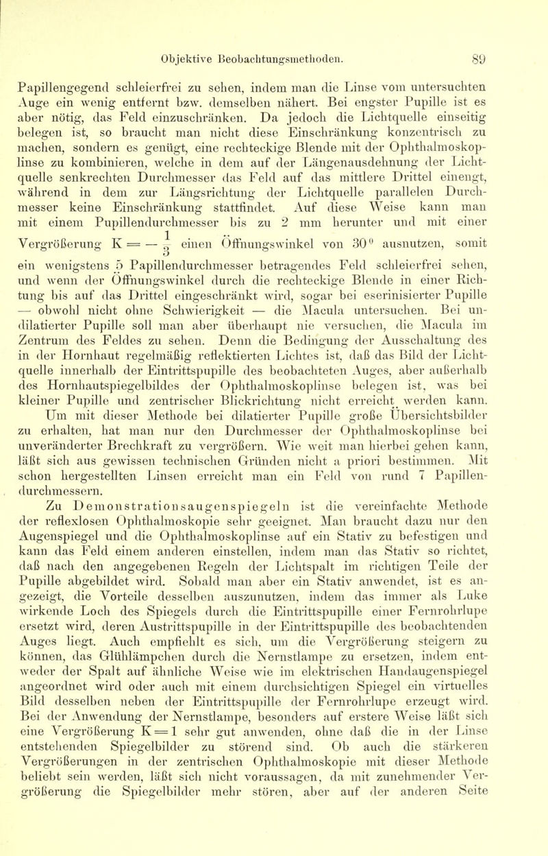 Papillengegend schleierfrei zu sehen, indem man die Linse vom untersuchten Auge ein wenig entfernt bzw. demselben nähert. Bei engster Pupille ist es aber nötig, das Feld einzuschränken. Da jedoch die Lichtquelle einseitig belegen ist, so braucht man nicht diese Einschränkung konzentrisch zu machen, sondern es genügt, eine rechteckige Blende mit der Ophthalmoskop- linse zu kombinieren, welche in dem auf der Längenausdehnung der Licht- quelle senkrechten Durchmesser das Feld auf das mittlere Drittel einengt, während in dem zur Längsrichtung der Lichtquelle parallelen Durch- messer keine Einschränkung stattfindet. Auf diese Weise kann man mit einem Pupillendurchmesser bis zu 2 mm herunter und mit einer Vergrößerung K = — ^ einen Offnungswinkel von 300 ausnutzen, somit ein wenigstens 5 Papillendurchmesser betragendes Feld schleierfrei sehen, und wenn der Offnungswinkel durch die rechteckige Blende in einer Rich- tung bis auf das Drittel eingeschränkt wird, sogar bei eserinisierter Pupille — obwohl nicht ohne Schwierigkeit — die Macula untersuchen. Bei un- dilatierter Pupille soll man aber überhaupt nie versuchen, die Macula im Zentrum des Feldes zu sehen. Denn die Bedingung der Ausschaltung des in der Hornhaut regelmäßig reflektierten Lichtes ist, daß das Bild der Licht- quelle innerhalb der Eintrittspupille des beobachteten Auges, aber außerhalb des Hornhautspiegelbildes der Ophthalmoskoplinse belegen ist, was bei kleiner Pupille und zentrischer Blickrichtung nicht erreicht^ werden kann. Um mit dieser Methode bei dilatierter Pupille große Übersichtsbilder zu erhalten, hat man nur den Durchmesser der Ophthalmoskoplinse bei unveränderter Brechkraft zu vergrößern. Wie weit man hierbei gehen kann, läßt sich aus gewissen technischen Gründen nicht a priori bestimmen. Mit schon hergestellten Linsen erreicht man ein Feld von rund 7 Papillen- durchmessern. Zu Demonstrationsaugenspiegeln ist die vereinfachte Methode der reflexlosen Ophthalmoskopie sehr geeignet. Man braucht dazu nur den Augenspiegel und die Ophthalmoskoplinse auf ein Stativ zu befestigen und kann das Feld einem anderen einstellen, indem man das Stativ so richtet, daß nach den angegebenen Regeln der Lichtspalt im richtigen Teile der Pupille abgebildet wird. Sobald man aber ein Stativ anwendet, ist es an- gezeigt, die Vorteile desselben auszunutzen, indem das immer als Luke wirkende Loch des Spiegels durch die Eintrittspupille einer Fernrohrlupe ersetzt wird, deren Austrittspupille in der Eintrittspupille des beobachtenden Auges liegt. Auch empfiehlt es sich, um die Vergrößerung steigern zu können, das Glühlämpchen durch die Nernstlampe zu ersetzen, indem ent- weder der Spalt auf ähnliche Weise wie im elektrischen Handaugenspiegel angeordnet wird oder auch mit einem durchsichtigen Spiegel ein virtuelles Bild desselben neben der Eintrittspupille der Fernrohrlupe erzeugt wird. Bei der Anwendung der Nernstlampe, besonders auf erstere Weise läßt sich eine Vergrößerung K = l sehr gut anwenden, ohne daß die in der Linse entstehenden Spiegelbilder zu störend sind. Ob auch die stärkeren Vergrößerungen in der zentrischen Ophthalmoskopie mit dieser Methode beliebt sein werden, läßt sich nicht voraussagen, da mit zunehmender Ver- größerung die Spiegelbilder mehr stören, aber auf der anderen Seite