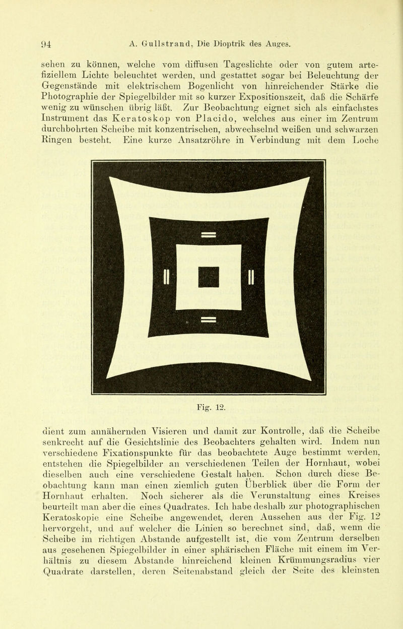 sehen zu können, welche vom diffusen Tageslichte oder von gutem arte- fiziellem Lichte beleuchtet werden, und gestattet sogar bei Beleuchtung der Gegenstände mit elektrischem Bogenlicht von hinreichender Stärke die Photographie der Spiegelbilder mit so kurzer Expositionszeit, daß die Schärfe wenig zu wünschen übrig läßt. Zur Beobachtung eignet sich als einfachstes Instrument das Keratoskop von Placido, welches aus einer im Zentrum durchbohrten Scheibe mit konzentrischen, abwechselnd weißen und schwarzen Ringen besteht. Eine kurze Ansatzröhre in Verbindung mit dem Loche Fig. 12. dient zum annähernden Visieren und damit zur Kontrolle, daß die Scheibe senkrecht auf die Gesichtslinie des Beobachters gehalten wird. Indem nun verschiedene Fixationspunkte für das beobachtete Auge bestimmt werden, entstehen die Spiegelbilder an verschiedenen Teilen der Hornhaut, wobei dieselben auch eine verschiedene Gestalt haben. Schon durch diese Be- obachtung kann man einen ziemlich guten Uberblick über die Form der Hornhaut erhalten. Noch sicherer als die Verunstaltung eines Kreises beurteilt man aber die eines Quadrates. Ich habe deshalb zur photographischen Keratoskopie eine Scheibe angewendet, deren Aussehen aus der Fig. 12 hervorgeht, und auf welcher die Linien so berechnet sind, daß, wenn die Scheibe im richtigen Abstände aufgestellt ist, die vom Zentrum derselben aus gesehenen Spiegelbilder in einer sphärischen Fläche mit einem im Ver- hältnis zu diesem Abstände hinreichend kleinen Krümmungsradius vier Quadrate darstellen, deren Seitenabstand gleich der Seite des kleinsten