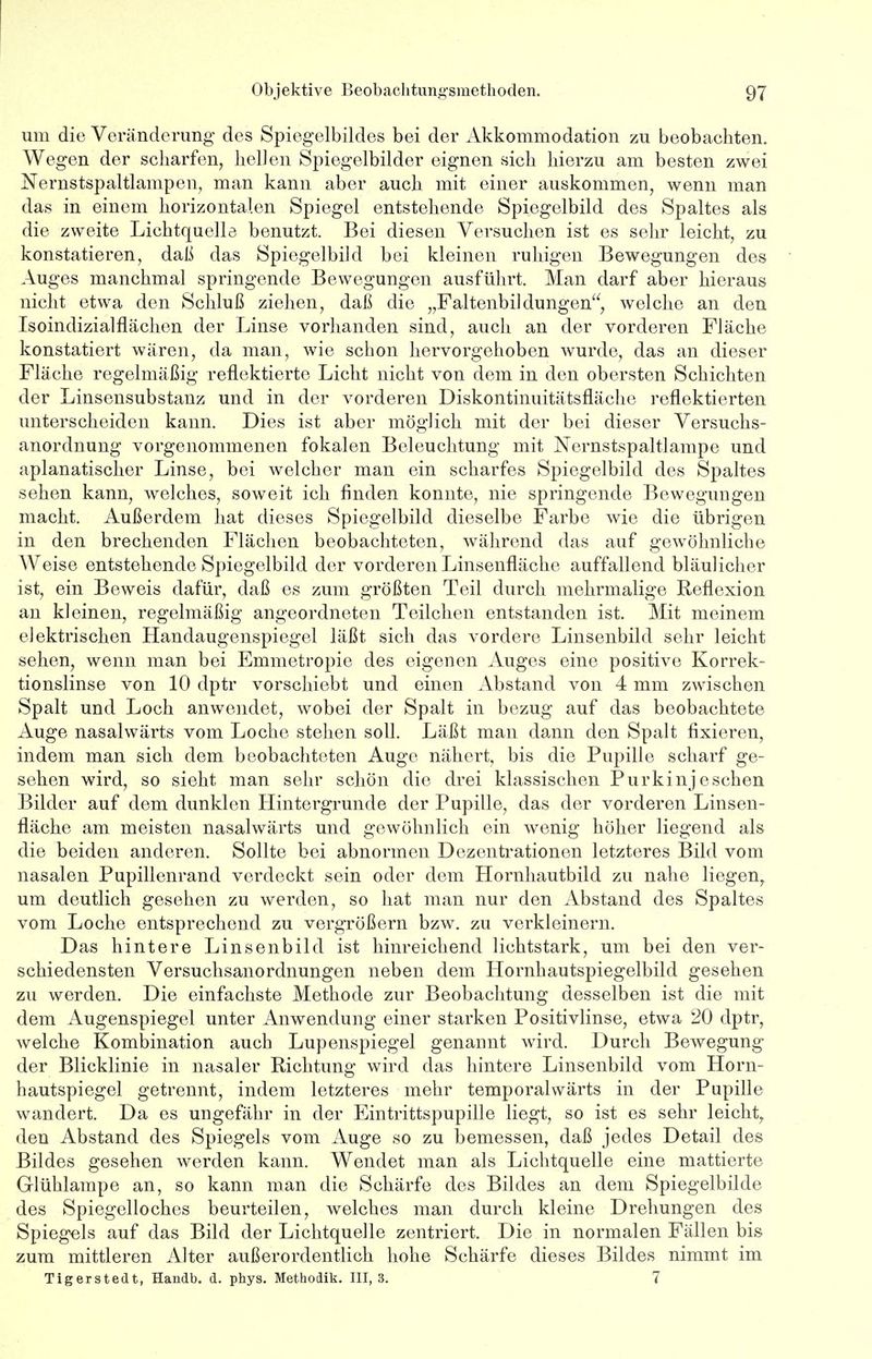 um die Veränderung des Spiegelbildes bei der Akkommodation zu beobachten. Wegen der scharfen, hellen Spiegelbilder eignen sich hierzu am besten zwei Nernstspaltlampen, man kann aber auch mit einer auskommen, wenn man das in einem horizontalen Spiegel entstehende Spiegelbild des Spaltes als die zweite Lichtquelle benutzt. Bei diesen Versuchen ist es sehr leicht, zu konstatieren, daß das Spiegelbild bei kleinen ruhigen Bewegungen des Auges manchmal springende Bewegungen ausführt. Man darf aber hieraus nicht etwa den Schluß ziehen, daß die „Faltenbi]düngen, welche an den Isoindizialflächen der Linse vorhanden sind, auch an der vorderen Fläche konstatiert wären, da man, wie schon hervorgehoben wurde, das an dieser Fläche regelmäßig reflektierte Licht nicht von dem in den obersten Schichten der Linsensubstanz und in der vorderen Diskontinuitätsfläche reflektierten unterscheiden kann. Dies ist aber möglich mit der bei dieser Versuchs- anordnung vorgenommenen fokalen Beleuchtung mit Nernstspaltlampe und aplanatischer Linse, bei welcher man ein scharfes Spiegelbild des Spaltes sehen kann, welches, soweit ich finden konnte, nie springende Bewegungen macht. Außerdem hat dieses Spiegelbild dieselbe Farbe wie die übrigen in den brechenden Flächen beobachteten, während das auf gewöhnliche Weise entstehende Spiegelbild der vorderen Linsenfläche auffallend bläulicher ist, ein Beweis dafür, daß es zum größten Teil durch mehrmalige Reflexion an kleinen, regelmäßig angeordneten Teilchen entstanden ist. Mit meinem elektrischen Handaugenspiegel läßt sich das vordere Linsenbild sehr leicht sehen, wenn man bei Emmetropie des eigenen Auges eine positive Korrek- tionslinse von 10 dptr vorschiebt und einen Abstand von 4 mm zwischen Spalt und Loch anwendet, wobei der Spalt in bezug auf das beobachtete Auge nasalwärts vom Loche stehen soll. Läßt man dann den Spalt fixieren, indem man sich dem beobachteten Auge nähert, bis die Pupille scharf ge- sehen wird, so sieht man sehr schön die drei klassischen Purkinjeschen Bilder auf dem dunklen Hintergrunde der Pupille, das der vorderen Linsen- fläche am meisten nasalwärts und gewöhnlich ein wenig höher liegend als die beiden anderen. Sollte bei abnormen Dezentrationen letzteres Bild vom nasalen Pupillenrand verdeckt sein oder dem Hornhautbild zu nahe liegen, um deutlich gesehen zu werden, so hat man nur den Abstand des Spaltes vom Loche entsprechend zu vergrößern bzw. zu verkleinern. Das hintere Linsenbild ist hinreichend lichtstark, um bei den ver- schiedensten Versuchsanordnungen neben dem Hornhautspiegelbild gesehen zu werden. Die einfachste Methode zur Beobachtung desselben ist die mit dem Augenspiegel unter Anwendung einer starken Positivlinse, etwa 20 dptr, welche Kombination auch Lupenspiegel genannt wird. Durch Bewegung der Blicklinie in nasaler Richtung wird das hintere Linsenbild vom Horn- hautspiegel getrennt, indem letzteres mehr temporalvvärts in der Pupille wandert. Da es ungefähr in der Eintrittspupille liegt, so ist es sehr leicht, den Abstand des Spiegels vom Auge so zu bemessen, daß jedes Detail des Bildes gesehen werden kann. Wendet man als Lichtquelle eine mattierte Glühlampe an, so kann man die Schärfe des Bildes an dem Spiegelbilde des Spiegelloches beurteilen, welches man durch kleine Drehungen des Spiegels auf das Bild der Lichtquelle zentriert. Die in normalen Fällen bis zum mittleren Alter außerordentlich hohe Schärfe dieses Bildes nimmt im Tigerstedt, Handb. d. phys. Methodik. 111,3. 7