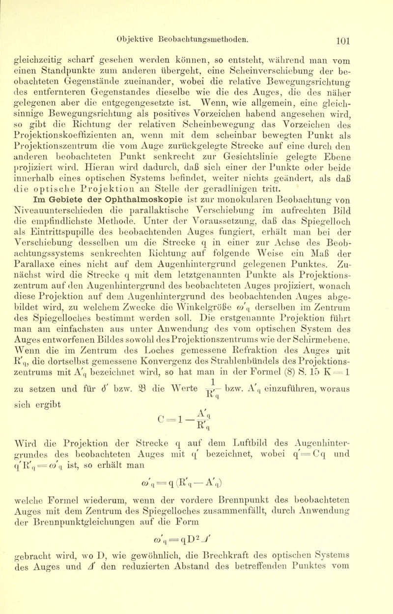 gleichzeitig scharf gesehen werden können, so entsteht, während man vom einen Standpunkte zum anderen übergeht, eine Scheinverschiebung der be- obachteten Gegenstände zueinander, wobei die relative Bewegungsrichtung des entfernteren Gegenstandes dieselbe wie die des Auges, die des näher gelegenen aber die entgegengesetzte ist. Wenn, wie allgemein, eine gleich- sinnige Bewegungsrichtung als positives Vorzeichen habend angesehen wird, so gibt die Richtung der relativen Scheinbewegung das Vorzeichen des Projektionskoeffizienten an, wenn mit dem scheinbar bewegten Punkt als Projektionszentrum die vom Auge zurückgelegte Strecke auf eine durch den anderen beobachteten Punkt senkrecht zur Gesichtslinie gelegte Ebene projiziert wird. Hieran wird dadurch, daß sicli einer der Punkte oder beide innerhalb eines optischen Systems befindet, weiter nichts geändert, als daß die optische Projektion an Stelle der geradlinigen tritt. Im Gebiete der Ophthalmoskopie ist zur monokularen Beobachtung von Niveauunterschieden die parallaktische Verschiebung im aufrechten Bild die empfindlichste Methode. Unter der Voraussetzung, daß das Spiegelloch als Eintrittspupille des beobachtenden Auges fungiert, erhält man bei der Verschiebung desselben um die Strecke q in einer zur Achse des Beob- achtungssystems senkrechten Richtung auf folgende Weise ein Maß der Parallaxe eines nicht auf dem Augenhintergrund gelegenen Punktes. Zu- nächst wird die Strecke q mit dem letztgenannten Punkte als Projektions- zentrum auf den Augenhintergrund des beobachteten Auges projiziert, wonach diese Projektion auf dem Augenhintergrund des beobachtenden Auges abge- bildet wird, zu welchem Zwecke die Winkelgröße co\ derselben im Zentrum des Spiegelloches bestimmt werden soll. Die erstgenannte Projektion führt man am einfachsten aus unter Anwendung des vom optischen System des Auges entworfenen Bildes sowohl des Projektionszentrums wie der Schirmebene. AVenn die im Zentrum des Loches gemessene Refraktion des Auges mit R'q, die dortselbst gemessene Konvergenz des Strahlenbündels des Projektions- zentrums mit A'q bezeichnet wird, so hat man in der Formel (8) S. 15 K = 1 zu setzen und für ö' bzw. 23 die Werte bzw. A'fl einzuführen, woraus K q sich ergibt Wird die Projektion der Strecke q auf dem Luftbild des Augenhinter- grundes des beobachteten Auges mit q' bezeichnet, wobei q'=Cq und q'R'q = co q ist, so erhält man OJq = q (R'q — A'q) welche Formel wiederum, wenn der vordere Brennpunkt des beobachteten Auges mit dem Zentrum des Spiegelloches zusammenfällt, durch Anwendung der Brennpunktgieichungen auf die Form co\ = qD2 / gebracht wird, wo D, wie gewöhnlich, die Brechkraft des optischen Systems des Auges und Ä den reduzierten Abstand des betreffenden Punktes vom