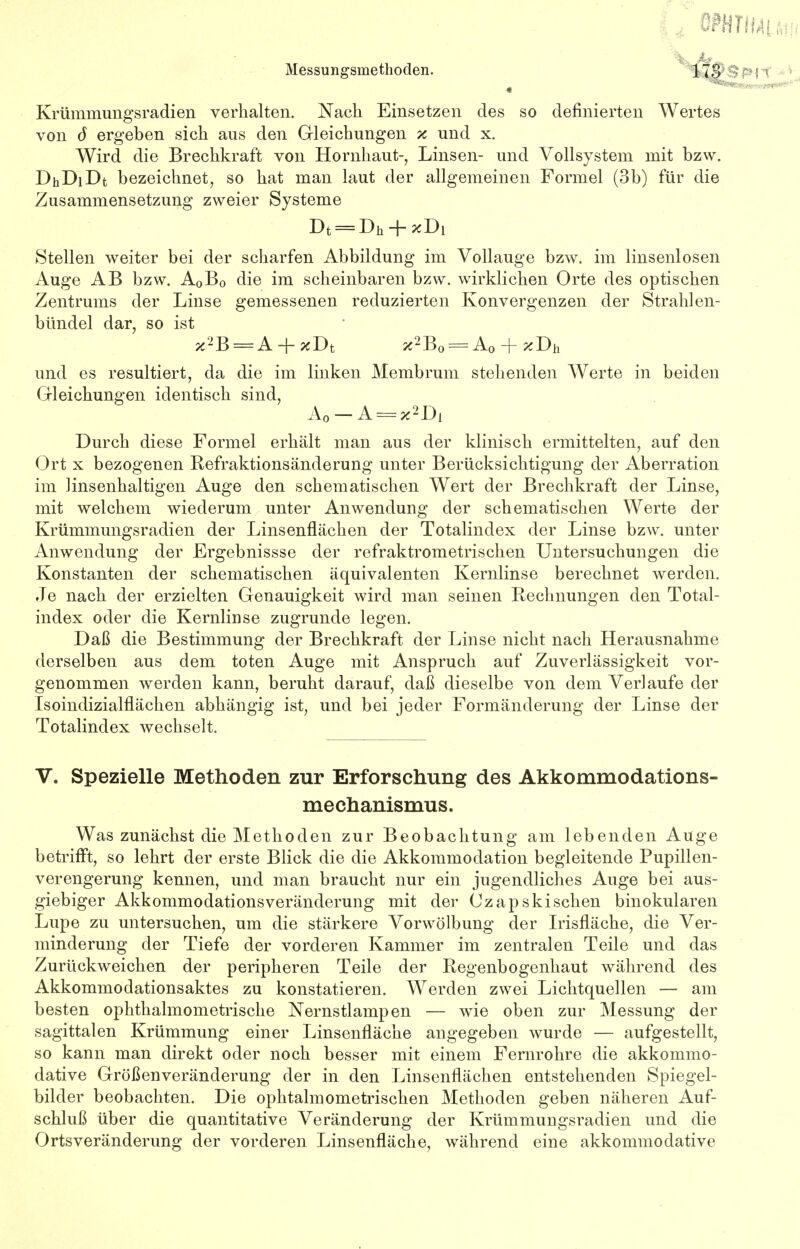 Krümmungsradien verhalten. Nach Einsetzen des so definierten Wertes von 6 ergeben sich aus den Gleichungen x und x. Wird die Brechkraft von Hornhaut-, Linsen- und Vollsystem mit bzw. DhDiDt bezeichnet, so hat man laut der allgemeinen Formel (3b) für die Zusammensetzung zweier Systeme Dt = Dh + *Di Stellen weiter bei der scharfen Abbildung im Vollauge bzw. im linsenlosen Auge AB bzw. A0B0 die im scheinbaren bzw. wirklichen Orte des optischen Zentrums der Linse gemessenen reduzierten Konvergenzen der Strahlen- bündel dar, so ist *2B = A + xDt *2B0 = A0 + *Dh und es resultiert, da die im linken Membrum stehenden Werte in beiden Gleichungen identisch sind, A0-A = x2Di Durch diese Formel erhält man aus der klinisch ermittelten, auf den Ort x bezogenen Refraktionsänderung unter Berücksichtigung der Aberration im linsenhaltigen Auge den schematischen Wert der Brechkraft der Linse, mit welchem wiederum unter Anwendung der schematischen Werte der Krümmungsradien der Linsenflächen der Totalindex der Linse bzw. unter Anwendung der Frgebnissse der refraktrometrischen Untersuchungen die Konstanten der schematischen äquivalenten Kernlinse berechnet werden. Je nach der erzielten Genauigkeit wird man seinen Rechnungen den Total- index oder die Kernlinse zugrunde legen. Daß die Bestimmung der Brechkraft der Linse nicht nach Herausnahme derselben aus dem toten Auge mit Anspruch auf Zuverlässigkeit vor- genommen werden kann, beruht darauf, daß dieselbe von dem Verlaufe der Isoindizialfläcken abhängig ist, und bei jeder Formänderung der Linse der Totalindex wechselt. V. Spezielle Methoden zur Erforschung des Akkommodations- mechanismus. Was zunächst die Methoden zur Beobachtung am lebenden Auge betrifft, so lehrt der erste Blick die die Akkommodation begleitende Pupillen- verengerung kennen, und man braucht nur ein jugendliches Auge bei aus- giebiger Akkommodationsveränderung mit der Czapskiscken binokularen Lupe zu untersuchen, um die stärkere Vorwölbung der Irisfläche, die Ver- minderung der Tiefe der vorderen Kammer im zentralen Teile und das Zurückweichen der peripheren Teile der Regenbogenhaut während des Akkommodationsaktes zu konstatieren. Werden zwei Lichtquellen — am besten ophthahnonietrische Nernstlampen — wie oben zur Messung der sagittalen Krümmung einer Linsenfläche angegeben wurde — aufgestellt, so kann man direkt oder noch besser mit einem Fernrohre die akkommo- dative Größenveränderung der in den Linsenflächen entstehenden Spiegel- bilder beobachten. Die ophtalmometrischen Methoden geben näheren Auf- schluß über die quantitative Veränderung der Krümmungsradien und die Ortsveränderung der vorderen Linsenfläche, während eine akkommodative