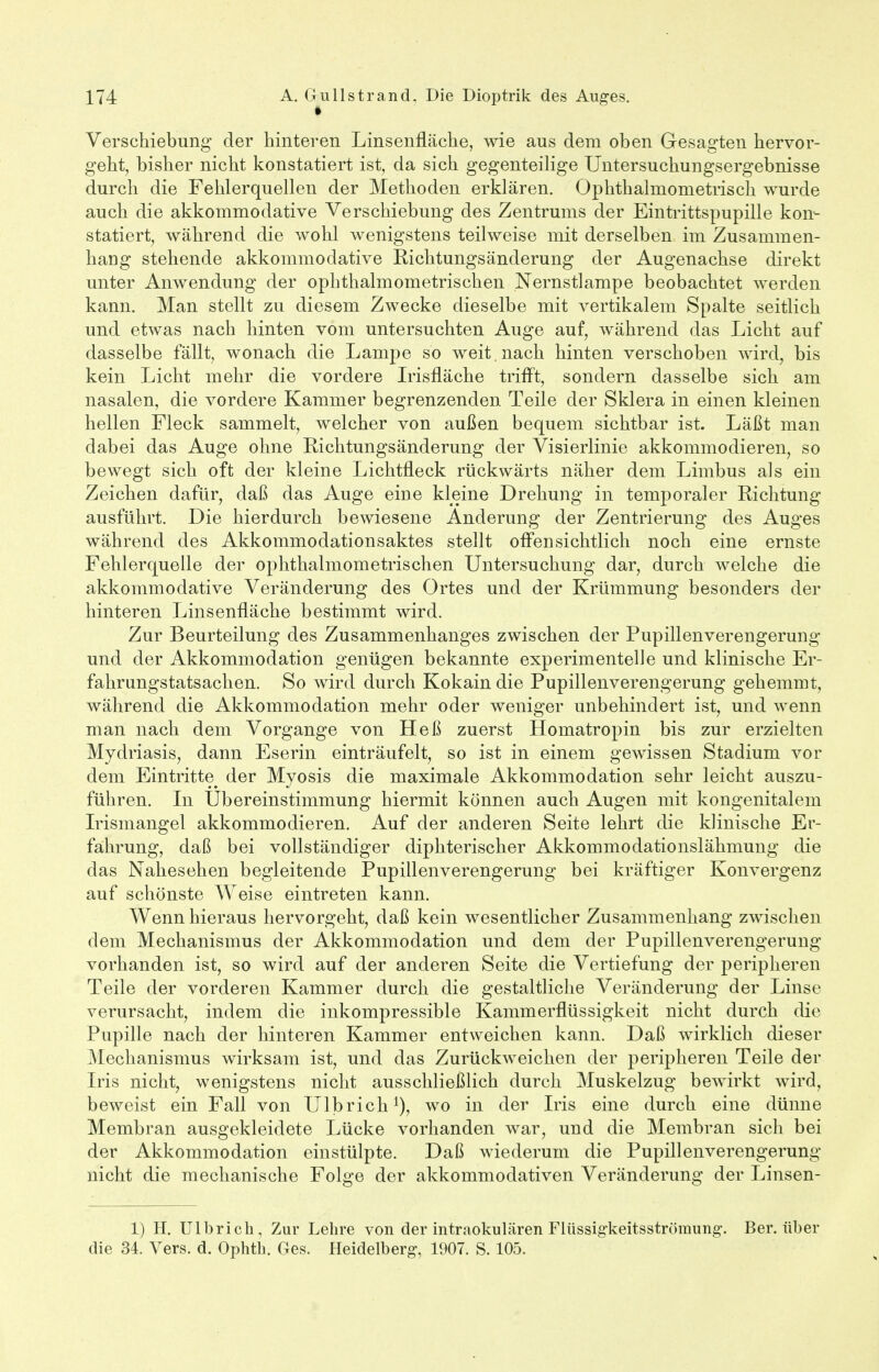 Verschiebung der hinteren Linsenfläche, wie aus dem oben Gesagten hervor- geht, bisher nicht konstatiert ist, da sich gegenteilige Untersuchungsergebnisse durch die Fehlerquellen der Methoden erklären. Ophthalmometrisch wurde auch die akkommodative Verschiebung des Zentrums der Eintrittspupille kon- statiert, während die wohl wenigstens teilweise mit derselben im Zusammen- hang stehende akkommodative Richtungsänderung der Augenachse direkt unter Anwendung der ophthalmometrischen Nernstlampe beobachtet werden kann. Man stellt zu diesem Zwecke dieselbe mit vertikalem Spalte seitlich und etwas nach hinten vom untersuchten Auge auf, während das Licht auf dasselbe fällt, wonach die Lampe so weit, nach hinten verschoben wird, bis kein Licht mehr die vordere Irisfläche trifft, sondern dasselbe sich am nasalen, die vordere Kammer begrenzenden Teile der Sklera in einen kleinen hellen Fleck sammelt, welcher von außen bequem sichtbar ist. Läßt man dabei das Auge ohne Richtungsänderung der Visierlinie akkommodieren, so bewegt sich oft der kleine Lichtfleck rückwärts näher dem Limbus als ein Zeichen dafür, daß das Auge eine kleine Drehung in temporaler Richtung ausführt. Die hierdurch bewiesene Änderung der Zentrierung des Auges während des Akkommodationsaktes stellt offensichtlich noch eine ernste Fehlerquelle der ophthalmometrischen Untersuchung dar, durch welche die akkommodative Veränderung des Ortes und der Krümmung besonders der hinteren Linsenfläche bestimmt wird. Zur Beurteilung des Zusammenhanges zwischen der Pupillenverengerung und der Akkommodation genügen bekannte experimentelle und klinische Er- fahrungstatsachen. So wird durch Kokain die Pupillenverengerung gehemmt, während die Akkommodation mehr oder weniger unbehindert ist, und wenn man nach dem Vorgange von Heß zuerst Homatropin bis zur erzielten Mydriasis, dann Eserin einträufelt, so ist in einem gewissen Stadium vor dem Eintritte der Myosis die maximale Akkommodation sehr leicht auszu- führen. In Ubereinstimmung hiermit können auch Augen mit kongenitalem Irismangel akkommodieren. Auf der anderen Seite lehrt die klinische Er- fahrung, daß bei vollständiger diphterischer Akkommodationslähmung die das Nahesehen begleitende Pupillenverengerung bei kräftiger Konvergenz auf schönste Weise eintreten kann. Wenn hieraus hervorgeht, daß kein wesentlicher Zusammenhang zwischen dem Mechanismus der Akkommodation und dem der Pupillenverengerung vorhanden ist, so wird auf der anderen Seite die Vertiefung der peripheren Teile der vorderen Kammer durch die gestaltliche Veränderung der Linse verursacht, indem die inkompressible Kammerflüssigkeit nicht durch die Pupille nach der hinteren Kammer entweichen kann. Daß wirklich dieser Mechanismus wirksam ist, und das Zurückweichen der peripheren Teile der Iris nicht, wenigstens nicht ausschließlich durch Muskelzug bewirkt wird, beweist ein Fall von Ulbrich1), wo in der Iris eine durch eine dünne Membran ausgekleidete Lücke vorhanden war, und die Membran sich bei der Akkommodation einstülpte. Daß wiederum die Pupillenverengerung nicht die mechanische Folge der akkommodativen Veränderung der Linsen- 1) H. Ulbrich, Zur Lehre von der intraokulären Flüssigkeitsströmung. Ber. über die 34. Vers. d. Ophth. Ges. Heidelberg, 1907. S. 105.