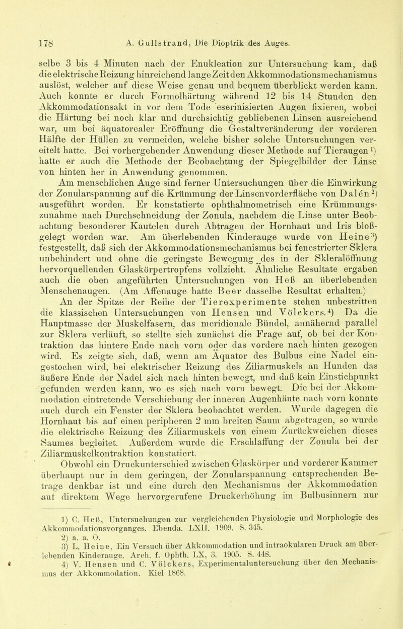 selbe 3 bis 4 Minuten nach der Enukleation zur Untersuchung kam, daß die elektrische Reizung hinreichend langeZeitdenAkkommodationsmechanismus auslöst, welcher auf diese Weise genau und bequem überblickt werden kann. Auch konnte er durch Formolhärtung während 12 bis 14 Stunden den Akkommodationsakt in vor dem Tode eserinisierten Augen fixieren, wobei die Härtung bei noch klar und durchsichtig gebliebenen Linsen ausreichend war, um bei äquatorealer Eröffnung die Gestaltveränderung der vorderen Hälfte der Hüllen zu vermeiden, welche bisher solche Untersuchungen ver- eitelt hatte. Bei vorhergehender Anwendung dieser Methode auf Tieraugenl) hatte er auch die Methode der Beobachtung der Spiegelbilder der Linse von hinten her in Anwendung genommen. Am menschlichen Auge sind ferner Untersuchungen über die Einwirkung der Zonularspannung auf die Krümmung der Linsenvorderfläche von Dalen2) ausgeführt worden. Er konstatierte ophthalmometrisch eine Krümmungs- zunahme nach Durchschneidung der Zonula, nachdem die Linse unter Beob- achtung besonderer Kautelen durch Abtragen der Hornhaut und Iris bloß- gelegt worden war. Am überlebenden Kinderauge wurde von Heine3) festgestellt, daß sich der Akkommodationsmechanismus bei fenestrierter Sklera unbehindert und ohne die geringste Bewegung ^des in der Skleralöffnung hervorquellenden Glaskörpertropfens vollzieht. Ahnliche Resultate ergaben auch die oben angeführten Untersuchungen von Heß an überlebenden Menschenaugen. (Am Affenauge hatte Beer dasselbe Resultat erhalten.) An der Spitze der Reihe der Tierexperimente stehen unbestritten die klassischen Untersuchungen von Hensen und Völckers.4) Da die Hauptmasse der Muskelfasern, das meridionale Bündel, annähernd parallel zur Sklera verläuft, so stellte sich zunächst die Frage auf, ob bei der Kon- traktion das hintere Ende nach vorn oder das vordere nach hinten gezogen wird. Es zeigte sich, daß, wenn am Äquator des Bulbus eine Nadel ein- gestochen wird, bei elektrischer Reizung des Ziliarmuskels an Hunden das äußere Ende der Nadel sich nach hinten bewegt, und daß kein Einstichpunkt gefunden werden kann, wo es sich nach vorn bewegt. Die bei der Akkom- modation eintretende Verschiebung der inneren Augenhäute nach vorn konnte auch durch ein Fenster der Sklera beobachtet werden. Wurde dagegen die Hornhaut bis auf einen peripheren 2 mm breiten Saum abgetragen, so wurde die elektrische Reizung des Ziliarmuskels von einem Zurückweichen dieses Saumes begleitet. Außerdem wurde die Erschlaffung der Zonula bei der Ziliarmuskelkontraktion konstatiert. Obwohl ein Druckunterschied zwischen Glaskörper und vorderer Kammer überhaupt nur in dem geringen, der Zonularspannung entsprechenden Be- trage denkbar ist und eine durch den Mechanismus der Akkommodation auf direktem Wege hervorgerufene Druckerhöhung im Bulbusinnern nur 1) C. Heß, Untersuchungen zur vergleichenden Physiologie und Morphologie des Akkommodationsvorganges. Ebenda, LXII. 1909. S. 345. 2) a. a. 0. 3) L. Heine, Ein Versuch über Akkommodation und intraokularen Druck am über- lebenden Kinderauge. Arch. f. Ophth. LX, 3. 1905. S. 448. « 4) V. Hensen und C. Völckers, Experimentaluntersuchung über den Mechanis- mus der Akkommodation. Kiel 1868.