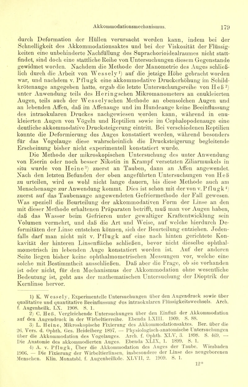 durch Deformation der Hüllen verursacht werden kann, indem bei der Schnelligkeit des Akkommodationsaktes und bei der Viskosität der Flüssig- keiten eine unbehinderte Nachfüllung des Suprachorioidealraumes nicht statt- findet, sind doch eine stattliche Reihe von Untersuchungen diesem Gegenstande gewidmet worden. Nachdem die Methode der Manometrie des Auges schließ- lich durch die Arbeit von Wessely1) auf die jetzige Höhe gebracht worden war, und nachdem v. Pflugk eine akkommodative Druckerhöhung im Schild- krötenauge angegeben hatte, ergab die letzte Untersuchungsreihe von Heß 2) unter Anwendung teils des Heringschen Mikromanometers an enukleierten Augen, teils auch der Wessely sehen Methode an ebensolchen Augen und an lebenden Affen, daß im Affenauge und im Hundeauge keine Beeinflussung des intraokularen Druckes nachgewiesen werden kann, während in enu- kleierten Augen von Vögeln und Reptilien sowie im Cephalopodenauge eine deutliche akkommodative Drucksteigerung eintritt. Bei verschiedenen Reptilien konnte die Deformierung des Auges konstatiert werden, während besonders für das Vogelauge diese wahrscheinlich die Drucksteigerung begleitende Erscheinung bisher nicht experimentell konstatiert wurde. Die Methode der mikroskopischen Untersuchung des unter Anwendung von Eserin oder noch besser Nikotin in Krampf versetzten Ziliarmuskels in situ wurde von Heine3) zuerst an Tauben, dann an Affen angewendet. Nach den letzten Befunden der oben angeführten Untersuchungen von Heß zu urteilen, wird es wohl nicht lange dauern, bis diese Methode auch am Menschenauge zur Anwendung kommt. Dies ist schon mit der von v. Pflugk4) zuerst auf das Taubenauge angewendeten Gefriermethode der Fall gewesen. Was speziell die Beurteilung der akkommodativen Form der Linse an den mit dieser Methode erhaltenen Präparaten betrifft, muß man vor Augen haben, daß das Wasser beim Gefrieren unter gewaltiger Kraftentwicklung sein Volumen vermehrt, und daß die Art und Weise, auf welche hierdurch De- formitäten der Linse entstehen können, sich der Beurteilung entziehen. Jeden- falls darf man nicht mit v. Pflugk auf eine nach hinten gerichtete Kon- kavität der hinteren Linsenfläche schließen, bevor nicht dieselbe ophthal- mometrisch im lebenden Auge konstatiert worden ist. Auf der anderen Seite liegen bisher keine ophthalmometrischen Messungen vor, welche eine solche mit Bestimmtheit ausschließen. Daß aber die Frage, ob sie vorhanden ist oder nicht, für den Mechanismus der Akkommodation ohne wesentliche Bedeutung ist, geht aus der mathematischen Untersuchung der Dioptrik der Kernlinse hervor. 1) K. Wessely, Experimentelle Untersuchungen über den Augendruck sowie über qualitative und quantitative Beeinflussung des intraokularen Flüssigkeitswechsels. Arch. f. Augenheilk. LX. 1908. S. 1. 2) C. Heß, Vergleichende Untersuchungen über den Einfluß der Akkommodation auf den Augendruck in der Wirbeltierreihe. Ebenda LXIII. 1909. S. 88. 3) L. Heine, Mikroskopische Fixierung des Akkommodationsaktes. Ber. über die 26. Vers. d. Ophth. Ges. Heidelberg 1897. — Physiologisch-anatomische Untersuchungen über die Akkommodation des Vogelauges. Arch. f. Ophth. XLV, 3. 1898. S. 469. — Die Anatomie des akkommodierten Auges. Ebenda XLIX, 1. 1899. S. 1. 4) A. v. Pflugk, Über die Akkommodation des Auges der Taube. Wiesbaden 1906. — Die Fixierung der Wirbeltierlinsen, insbesondere der Linse des neugeborenen Menschen. Klin. Monatsbl. f. Augenheilkde. XLVI1, 2. 1909. S. 1. 12*