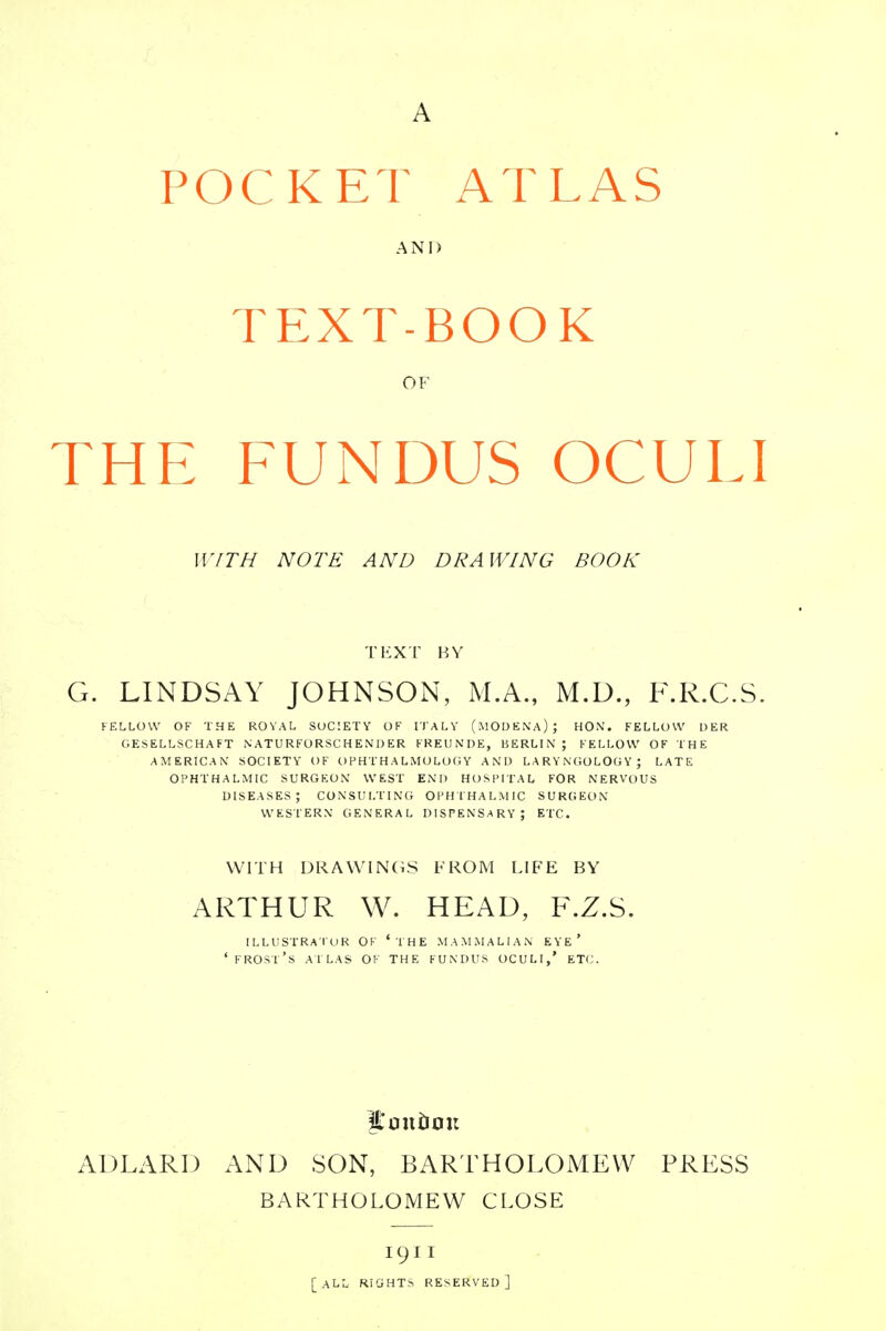 POCKET ATLAS AND TEXT-BOOK OF the fundus oculi WITH NOTE AND DRAWING BOOK TEXT BY G. LINDSAY JOHNSON, M.A., M.D., F.R.C.S. FELLOW OF THE ROYAL SOCIETY OF ITALY (MOD EN A) ; HON. FELLOW DER GESELLSCHAFT N ATU RFORSC H EN D ER FREUNDE, BERLIN; FELLOW OF THE AMERICAN SOCIETY OF OPHTHALMOLOGY AND LARYNGOLOGY; LATE OPHTHALMIC SURGEON WEST END HOSPITAL FOR NERVOUS DISEASES; CONSULTING OPHTHALMIC SURGEON WESTERN GENERAL DISPENSARY ; ETC. WITH DRAWINGS FROM LIFE BY ARTHUR W. HEAD, F.Z.S. ILLUSTRA TOR OF ' THE MAMMALIAN EYE* ' FROST'S ATLAS OF THE FUNDUS OCULI,' ETC. AD LARD AND SON, BARTHOLOMEW PRESS BARTHOLOMEW CLOSE 1911 [ALL RIGHTS RESERVED]