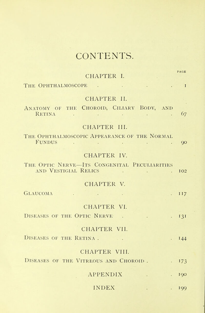 CONTENTS. PAGE CHAPTER I. The Ophthalmoscope . . . i CHAPTER II. Anatomy of the Choroid, Ciliary Body, and Retina . '. . . . 67 CHAPTER III. The Ophthalmoscopic Appearance of the Normal Fundus . . . . .90 CHAPTER IV. The Optic Nerve—Its Congenital Peculiarities and Vestigial Relics . . .102 CHAPTER V. Glaucoma . . . . 117 CHAPTER VI. Diseases of the Optic Nerve . . . 131 CHAPTER VII. Diseases of the Retina . . . . 144 CHAPTER VIII. Diseases of the Vitreous and Choroid . .173 APPENDIX . . 190 INDEX . . 199