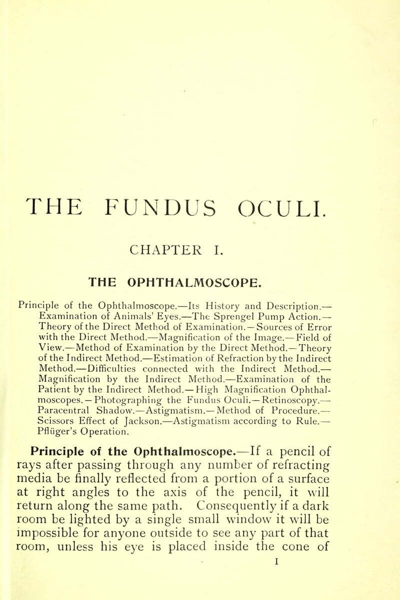 THE FUNDUS OCULI. CHAPTER I. THE OPHTHALMOSCOPE. Principle of the Ophthalmoscope.—Its History and Description.— Examination of Animals' Eyes.—The Sprengel Pump Action.— Theory of the Direct Method of Examination. —Sources of Error with the Direct Method.—Magnification of the Image.— Field of View.—Method of Examination by the Direct Method. —Theory of the Indirect Method.—Estimation of Refraction by the Indirect Method.—Difficulties connected with the Indirect Method.— Magnification by the Indirect Method.—Examination of the Patient by the Indirect Method.—High Magnification Ophthal- moscopes.—Photographing the Fundus Oculi.— Retinoscopy.— Paracentral Shadow.—Astigmatism.—Method of Procedure.— Scissors Effect of Jackson.—Astigmatism according to Rule.—- Pfliiger's Operation. Principle of the Ophthalmoscope.—If a pencil of rays after passing through any number of refracting media be finally reflected from a portion of a surface at right angles to the axis of the pencil, it will return along the same path. Consequently if a dark room be lighted by a single small window it will be impossible for anyone outside to see any part of that room, unless his eye is placed inside the cone of