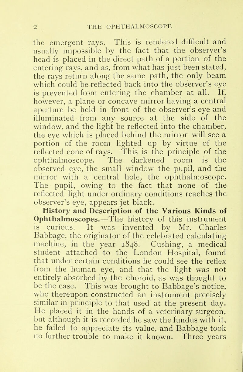 the emergent rays. This is rendered difficult and usually impossible by the fact that the observer's head is placed in the direct path of a portion of the entering rays, and as, from what has just been stated, the rays return along the same path, the only beam which could be reflected back into the observer's eye is prevented from entering the chamber at all. If, however, a plane or concave mirror having a central aperture be held in front of the observer's eye and illuminated from any source at the side of the window, and the light be reflected into the chamber, the eye which is placed behind the mirror will see a portion of the room lighted up by virtue of the reflected cone of rays. This is the principle of the ophthalmoscope. The darkened room is the observed eye, the small window the pupil, and the mirror with a central hole, the ophthalmoscope. The pupil, owing to the fact that none of the reflected light under ordinary conditions reaches the observer's eye, appears jet black. History and Description of the Various Kinds of Ophthalmoscopes.—The history of this instrument is curious. It was invented by Mr. Charles Babbage, the originator of the celebrated calculating machine, in the year 1848. Cushing, a medical student attached to the London Hospital, found that under certain conditions he could see the reflex from the human eye, and that the light was not entirely absorbed by the choroid, as was thought to be the case. This was brought to Babbage's notice, who thereupon constructed an instrument precisely similar in principle to that used at the present day. He placed it in the hands of a veterinary surgeon, but although it is recorded he saw the fundus with it, he failed to appreciate its value, and Babbage took no further trouble to make it known. Three years