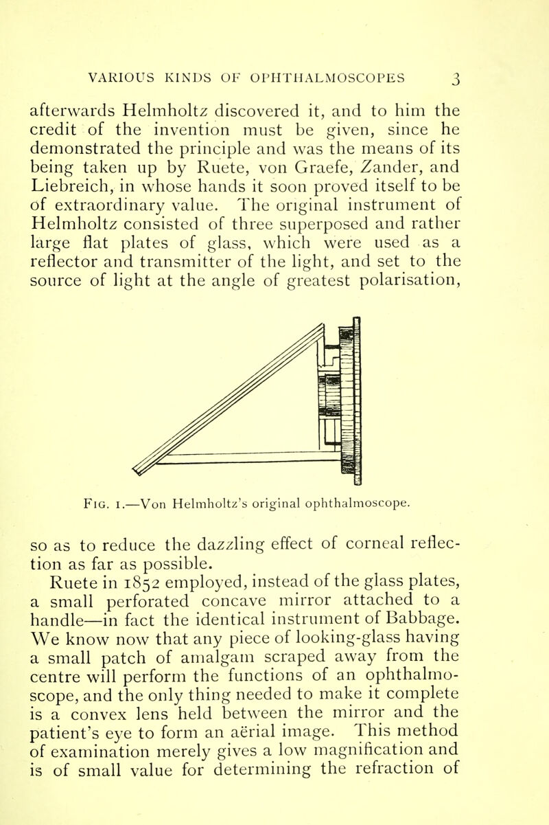 afterwards Helmholtz discovered it, and to him the credit of the invention must be given, since he demonstrated the principle and was the means of its being taken up by Ruete, von Graefe, Zander, and Liebreich, in whose hands it soon proved itself to be of extraordinary value. The original instrument of Helmholtz consisted of three superposed and rather large flat plates of glass, which were used as a reflector and transmitter of the light, and set to the source of light at the angle of greatest polarisation, Fig. i.—Von Helmholtz's original ophthalmoscope. so as to reduce the dazzling effect of corneal reflec- tion as far as possible. Ruete in 1852 employed, instead of the glass plates, a small perforated concave mirror attached to a handle—in fact the identical instrument of Babbage. We know now that any piece of looking-glass having a small patch of amalgam scraped away from the centre will perform the functions of an ophthalmo- scope, and the only thing needed to make it complete is a convex lens held between the mirror and the patient's eye to form an aerial image. This method of examination merely gives a low magnification and is of small value for determining the refraction of