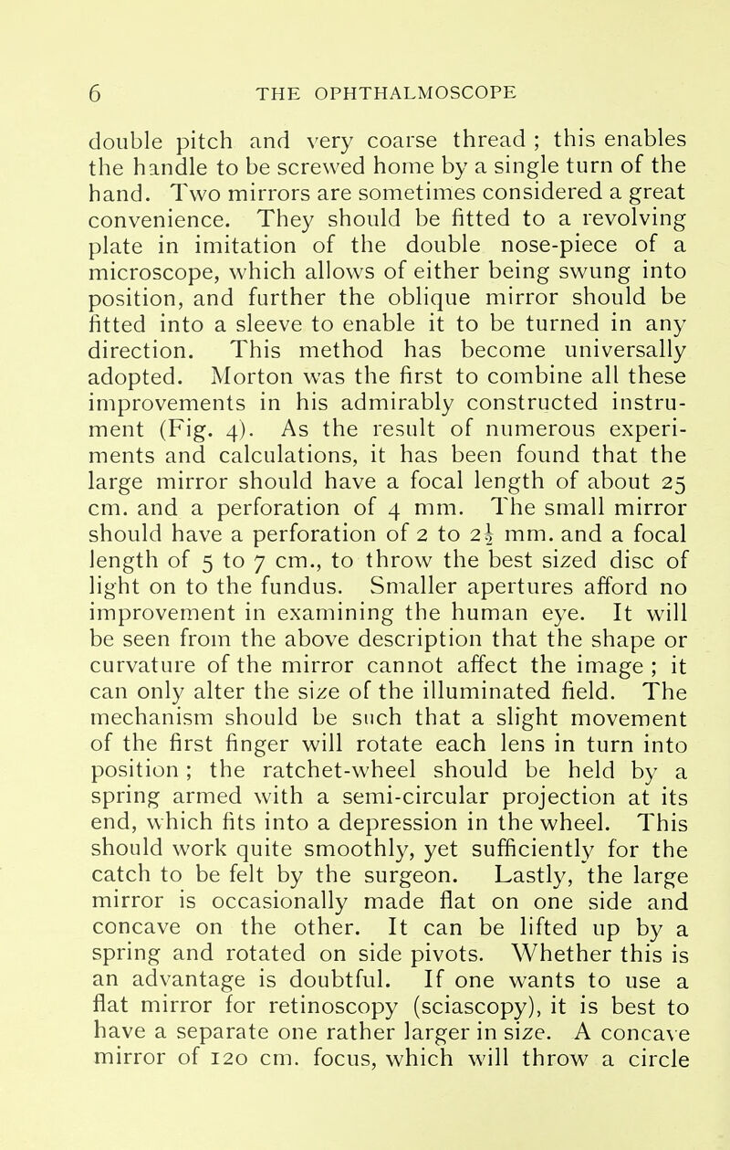 double pitch and very coarse thread ; this enables the handle to be screwed home by a single turn of the hand. Two mirrors are sometimes considered a great convenience. They should be fitted to a revolving plate in imitation of the double nose-piece of a microscope, which allows of either being swung into position, and further the oblique mirror should be fitted into a sleeve to enable it to be turned in any direction. This method has become universally adopted. Morton was the first to combine all these improvements in his admirably constructed instru- ment (Fig. 4). As the result of numerous experi- ments and calculations, it has been found that the large mirror should have a focal length of about 25 cm. and a perforation of 4 mm. The small mirror should have a perforation of 2 to z\ mm. and a focal length of 5 to 7 cm., to throw the best sized disc of light on to the fundus. Smaller apertures afford no improvement in examining the human eye. It will be seen from the above description that the shape or curvature of the mirror cannot affect the image ; it can only alter the size of the illuminated field. The mechanism should be such that a slight movement of the first finger will rotate each lens in turn into position; the ratchet-wheel should be held by a spring armed with a semi-circular projection at its end, which fits into a depression in the wheel. This should work quite smoothly, yet sufficiently for the catch to be felt by the surgeon. Lastly, the large mirror is occasionally made flat on one side and concave on the other. It can be lifted up by a spring and rotated on side pivots. Whether this is an advantage is doubtful. If one wants to use a flat mirror for retinoscopy (sciascopy), it is best to have a separate one rather larger in size. A concave mirror of 120 cm. focus, which will throw a circle