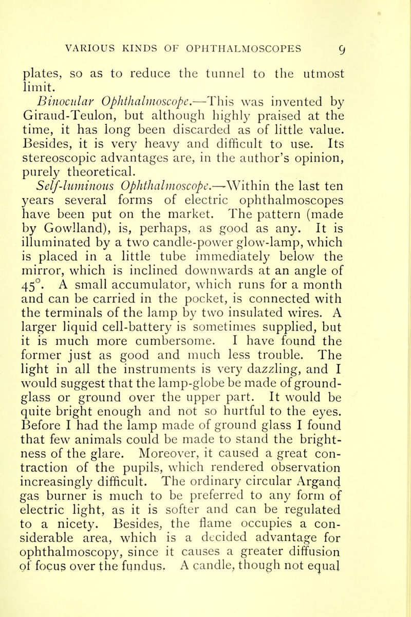 plates, so as to reduce the tunnel to the utmost limit. Binocular Ophthalmoscope.—This was invented by Giraud-Teulon, but although highly praised at the time, it has long been discarded as of little value. Besides, it is very heavy and difficult to use. Its stereoscopic advantages are, in the author's opinion, purely theoretical. Self-luminous Ophthalmoscope.—Within the last ten years several forms of electric ophthalmoscopes have been put on the market. The pattern (made by Gowlland), is, perhaps, as good as any. It is illuminated by a two candle-power glow-lamp, which is placed in a little tube immediately below the mirror, which is inclined downwards at an angle of 450. A small accumulator, which runs for a month and can be carried in the pocket, is connected with the terminals of the lamp by two insulated wires. A larger liquid cell-battery is sometimes supplied, but it is much more cumbersome. I have found the former just as good and much less trouble. The light in all the instruments is very dazzling, and I would suggest that the lamp-globe be made of ground- glass or ground over the upper part. It would be quite bright enough and not so hurtful to the eyes. Before I had the lamp made of ground glass I found that few animals could be made to stand the bright- ness of the glare. Moreover, it caused a great con- traction of the pupils, which rendered observation increasingly difficult. The ordinary circular Argand gas burner is much to be preferred to any form of electric light, as it is softer and can be regulated to a nicety. Besides, the flame occupies a con- siderable area, which is a decided advantage for ophthalmoscopy, since it causes a greater diffusion of focus over the fundus. A candle, though not equal
