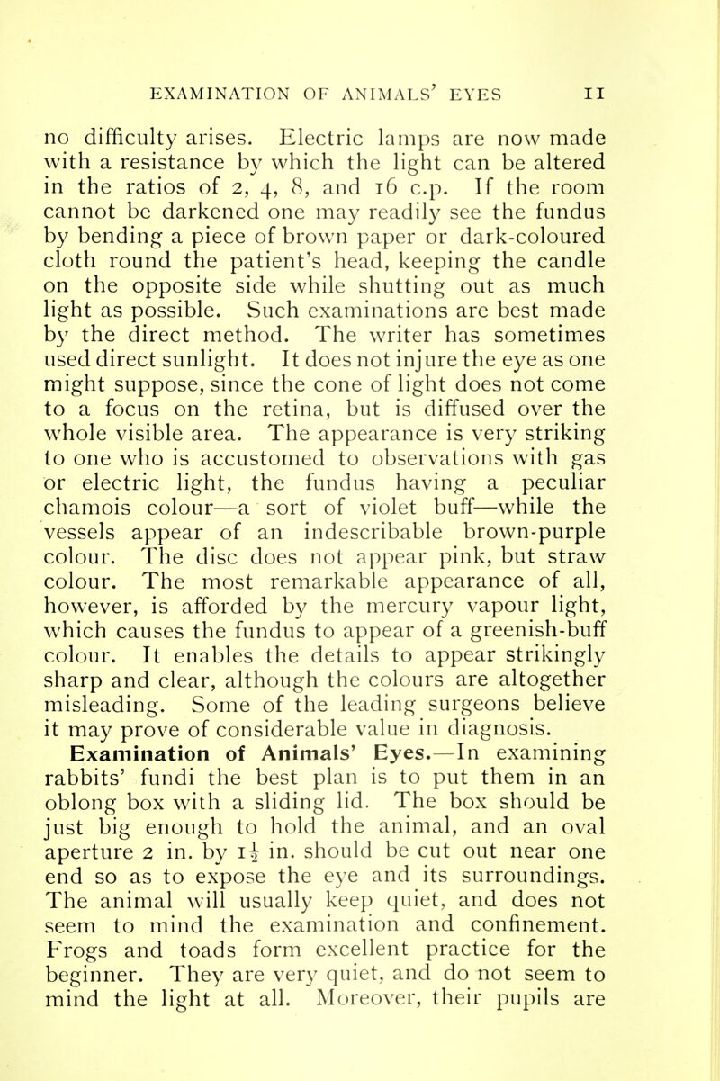 no difficulty arises. Electric lamps are now made with a resistance by which the light can be altered in the ratios of 2, 4, 8, and 16 c.p. If the room cannot be darkened one may readily see the fundus by bending a piece of brown paper or dark-coloured cloth round the patient's head, keeping the candle on the opposite side while shutting out as much light as possible. Such examinations are best made by the direct method. The writer has sometimes used direct sunlight. It does not injure the eye as one might suppose, since the cone of light does not come to a focus on the retina, but is diffused over the whole visible area. The appearance is very striking to one who is accustomed to observations with gas or electric light, the fundus having a peculiar chamois colour—a sort of violet buff—while the vessels appear of an indescribable brown-purple colour. The disc does not appear pink, but straw colour. The most remarkable appearance of all, however, is afforded by the mercury vapour light, which causes the fundus to appear of a greenish-buff colour. It enables the details to appear strikingly sharp and clear, although the colours are altogether misleading. Some of the leading surgeons believe it may prove of considerable value in diagnosis. Examination of Animals' Eyes.—In examining rabbits' fundi the best plan is to put them in an oblong box with a sliding lid. The box should be just big enough to hold the animal, and an oval aperture 2 in. by i| in. should be cut out near one end so as to expose the eye and its surroundings. The animal will usually keep quiet, and does not seem to mind the examination and confinement. Frogs and toads form excellent practice for the beginner. They are very quiet, and do not seem to mind the light at all. Moreover, their pupils are