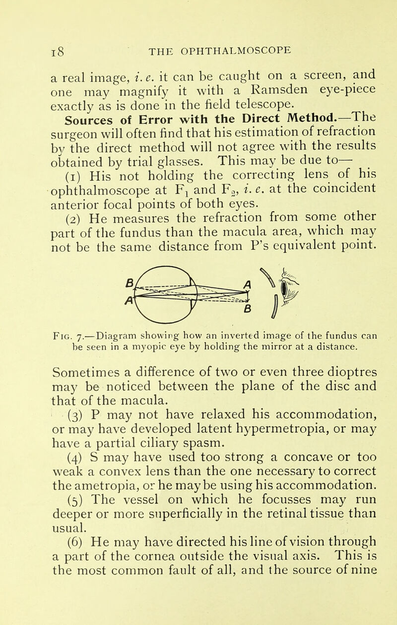 a real image, e. it can be caught on a screen, and one may magnify it with a Ramsden eye-piece exactly as is done in the field telescope. Sources of Error with the Direct Method.—The surgeon will often find that his estimation of refraction by the direct method will not agree with the results obtained by trial glasses. This may be due to— (1) His not holding the correcting lens of his ophthalmoscope at F1 and F3, i. e. at the coincident anterior focal points of both eyes. (2) He measures the refraction from some other part of the fundus than the macula area, which may not be the same distance from P's equivalent point. Fig. 7.— Diagram showing how an inverted image of the fundus can be seen in a myopic eye by holding the mirror at a distance. Sometimes a difference of two or even three dioptres may be noticed between the plane of the disc and that of the macula. (3) P may not have relaxed his accommodation, or may have developed latent hypermetropia, or may have a partial ciliary spasm. (4) S may have used too strong a concave or too weak a convex lens than the one necessary to correct the ametropia, or he maybe using his accommodation. (5) The vessel on which he focusses may run deeper or more superficially in the retinal tissue than usual. (6) He may have directed his line of vision through a part of the cornea outside the visual axis. This is the most common fault of all, and the source of nine