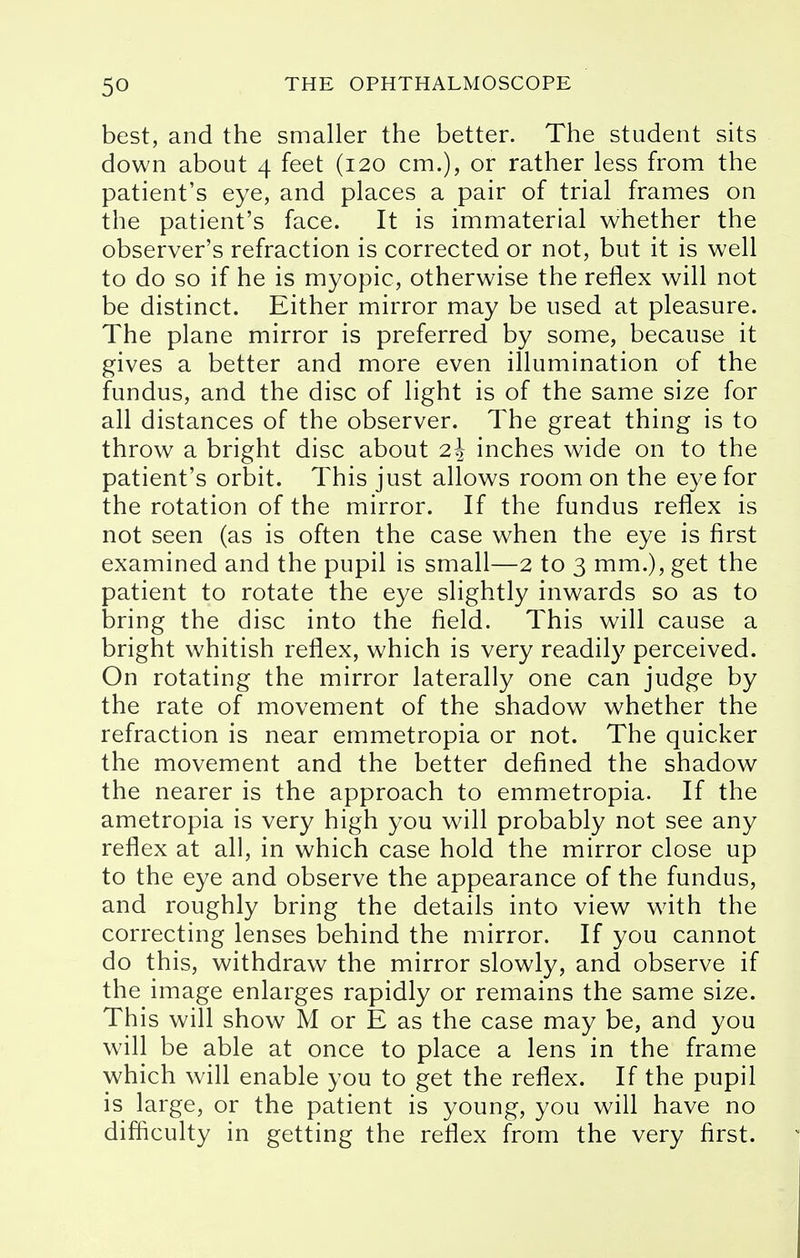 best, and the smaller the better. The student sits down about 4 feet (120 cm.), or rather less from the patient's eye, and places a pair of trial frames on the patient's face. It is immaterial whether the observer's refraction is corrected or not, but it is well to do so if he is myopic, otherwise the reflex will not be distinct. Either mirror may be used at pleasure. The plane mirror is preferred by some, because it gives a better and more even illumination of the fundus, and the disc of light is of the same size for all distances of the observer. The great thing is to throw a bright disc about 2\ inches wide on to the patient's orbit. This just allows room on the eye for the rotation of the mirror. If the fundus reflex is not seen (as is often the case when the eye is first examined and the pupil is small—2 to 3 mm.), get the patient to rotate the eye slightly inwards so as to bring the disc into the field. This will cause a bright whitish reflex, which is very readily perceived. On rotating the mirror laterally one can judge by the rate of movement of the shadow whether the refraction is near emmetropia or not. The quicker the movement and the better defined the shadow the nearer is the approach to emmetropia. If the ametropia is very high you will probably not see any reflex at all, in which case hold the mirror close up to the eye and observe the appearance of the fundus, and roughly bring the details into view with the correcting lenses behind the mirror. If you cannot do this, withdraw the mirror slowly, and observe if the image enlarges rapidly or remains the same size. This will show M or E as the case may be, and you will be able at once to place a lens in the frame which will enable you to get the reflex. If the pupil is large, or the patient is young, you will have no difficulty in getting the reflex from the very first.