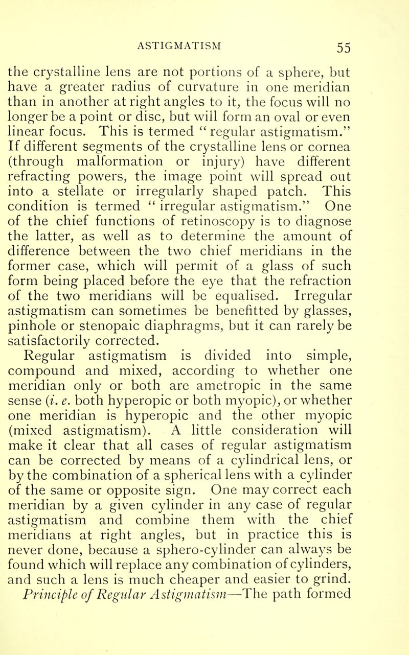 the crystalline lens are not portions of a sphere, but have a greater radius of curvature in one meridian than in another at right angles to it, the focus will no longer be a point or disc, but wiil form an oval or even linear focus. This is termed  regular astigmatism. If different segments of the crystalline lens or cornea (through malformation or injury) have different refracting powers, the image point will spread out into a stellate or irregularly shaped patch. This condition is termed  irregular astigmatism. One of the chief functions of retinoscopy is to diagnose the latter, as well as to determine the amount of difference between the two chief meridians in the former case, which will permit of a glass of such form being placed before the eye that the refraction of the two meridians will be equalised. Irregular astigmatism can sometimes be benefitted by glasses, pinhole or stenopaic diaphragms, but it can rarely be satisfactorily corrected. Regular astigmatism is divided into simple, compound and mixed, according to whether one meridian only or both are ametropic in the same sense (i. e. both hyperopic or both myopic), or whether one meridian is hyperopic and the other myopic (mixed astigmatism). A little consideration will make it clear that all cases of regular astigmatism can be corrected by means of a cylindrical lens, or by the combination of a spherical lens with a cylinder of the same or opposite sign. One may correct each meridian by a given cylinder in any case of regular astigmatism and combine them with the chief meridians at right angles, but in practice this is never done, because a sphero-cylinder can always be found which will replace any combination of cylinders, and such a lens is much cheaper and easier to grind. Principle of Regular Astigmatism—The path formed