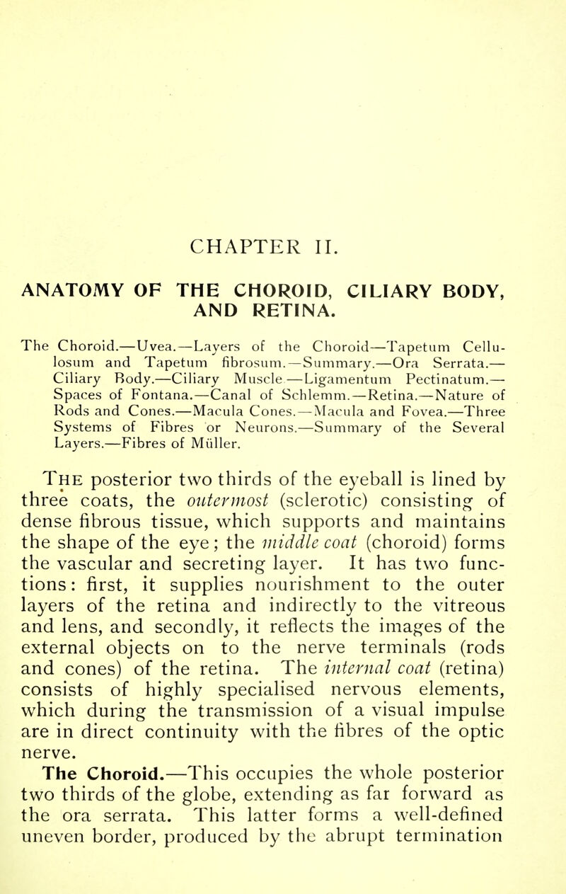 CHAPTER II. ANATOMY OF THE CHOROID, CILIARY BODY, AND RETINA. The Choroid.—Uvea.—Layers of the Choroid—Tapetum Cellu- losum and Tapetum fibrosum. — Summary.—Ora Serrata.— Ciliary Body.—Ciliary Muscle—Ligamentum Pectinatum.— Spaces of Fontana.—Canal of Schlemm. — Retina.—Nature of Rods and Cones.—Macula Cones. — Macula and Fovea.—Three Systems of Fibres or Neurons.—Summary of the Several Layers.—Fibres of Miiller. The posterior two thirds of the eyeball is lined by three coats, the outermost (sclerotic) consisting of dense fibrous tissue, which supports and maintains the shape of the eye; the middle coat (choroid) forms the vascular and secreting layer. It has two func- tions: first, it supplies nourishment to the outer layers of the retina and indirectly to the vitreous and lens, and secondly, it reflects the images of the external objects on to the nerve terminals (rods and cones) of the retina. The internal coat (retina) consists of highly specialised nervous elements, wThich during the transmission of a visual impulse are in direct continuity with the fibres of the optic nerve. The Choroid.—This occupies the whole posterior two thirds of the globe, extending as far forward as the ora serrata. This latter forms a well-defined uneven border, produced by the abrupt termination