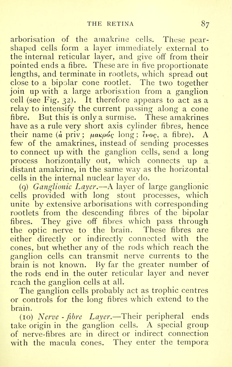 arborisation of the amakrine cells. These pear- shaped cells form a layer immediately external to the internal reticular layer, and give off from their pointed ends a fibre. These are in five proportionate lengths, and terminate in rootlets, which spread out close to a bipolar cone rootlet. The two together join up with a large arborisation from a ganglion cell (see Fig. 32). It therefore appears to act as a relay to intensify the current passing along a cone fibre. But this is only a surmise. These amakrines have as a rule very short axis cylinder fibres, hence their name (a priv ; juaKp6(; long; Ivog, a fibre). A few of the amakrines, instead of sending processes to connect up with the ganglion cells, send a long process horizontally out, which connects up a distant amakrine, in the same way as the horizontal cells in the internal nuclear layer do. (9) Ganglionic Layer.—A layer of large ganglionic cells provided with long stout processes, which unite by extensive arborisations with corresponding rootlets from the descending fibres of the bipolar fibres. They give off fibres which pass through the optic nerve to the brain. These fibres are either directly or indirectly connected with the cones, but whether any of the rods which reach the ganglion cells can transmit nerve currents to the brain is not known. By far the greater number of the rods end in the outer reticular layer and never reach the ganglion cells at all. The ganglion cells probably act as trophic centres or controls for the long fibres which extend to the brain. (10) Nerve-fibre Layer.—Their peripheral ends take origin in the ganglion cells. A special group of nerve-fibres are in direct or indirect connection with the macula cones. They enter the tempora