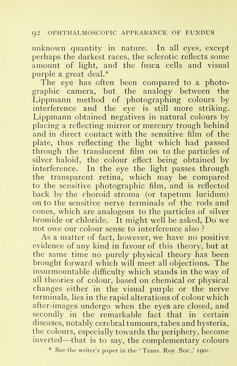 unknown quantity in nature. In all eyes, except perhaps the darkest races, the sclerotic reflects some amount of light, and the fusca cells and visual purple a great deal.* The eye has often been compared to a photo- graphic camera, but the analogy between the Lippmann method of photographing colours by interference and the eye is still more striking. Lippmann obtained negatives in natural colours by placing a reflecting mirror or mercury trough behind and in direct contact with the sensitive film of the plate, thus reflecting the light which had passed through the translucent film on to the particles of silver haloid, the colour effect being obtained by interference. In the eye the light passes through the transparent retina, which may be compared to the sensitive photographic film, and is reflected back by the choroid stroma (or tapetum lucidum) on to the sensitive nerve terminals of the rods and cones, which are analogous to the particles of silver bromide or chloride. It might well be asked, Do we not owe our colour sense to interference also ? As a matter of fact, however, we have no positive evidence of any kind in favour of this theory, but at the same time no purely physical theory has been brought forward which will meet all objections. The insurmountable difficulty which stands in the way of all theories of colour, based on chemical or physical changes either in the visual purple or the nerve terminals, lies in the rapid alterations of colour which after-images undergo when the eyes are closed, and secondly in the remarkable fact that in certain diseases, notably cerebral tumours, tabes and hysteria, the colours, especially towards the periphery, become inverted—that is to say, the complementary colours * See the writer's paper in the ' Trans. Roy. Soc.,' 1901:.