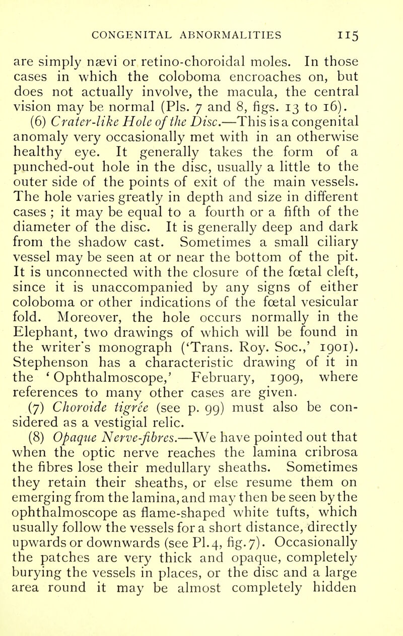 are simply naevi or retino-choroidal moles. In those cases in which the coloboma encroaches on, but does not actually involve, the macula, the central vision may be normal (Pis. 7 and 8, figs. 13 to 16). (6) Crater-like Hole of the Disc.—This is a congenital anomaly very occasionally met with in an otherwise healthy eye. It generally takes the form of a punched-out hole in the disc, usually a little to the outer side of the points of exit of the main vessels. The hole varies greatly in depth and size in different cases ; it may be equal to a fourth or a fifth of the diameter of the disc. It is generally deep and dark from the shadow cast. Sometimes a small ciliary vessel may be seen at or near the bottom of the pit. It is unconnected with the closure of the fcetal cleft, since it is unaccompanied by any signs of either coloboma or other indications of the fcetal vesicular fold. Moreover, the hole occurs normally in the Elephant, two drawings of which will be found in the writer's monograph ('Trans. Roy. Soc.,' 1901). Stephenson has a characteristic drawing of it in the ' Ophthalmoscope,' February, 1909, where references to many other cases are given. (7) Choroide tigrce (see p. 99) must also be con- sidered as a vestigial relic. (8) Opaque Nerve-fibres.—We have pointed out that when the optic nerve reaches the lamina cribrosa the fibres lose their medullary sheaths. Sometimes they retain their sheaths, or else resume them on emerging from the lamina, and may then be seen by the ophthalmoscope as flame-shaped white tufts, which usually follow the vessels for a short distance, directly upwards or downwards (see PI. 4, fig. 7). Occasionally the patches are very thick and opaque, completely burying the vessels in places, or the disc and a large area round it may be almost completely hidden