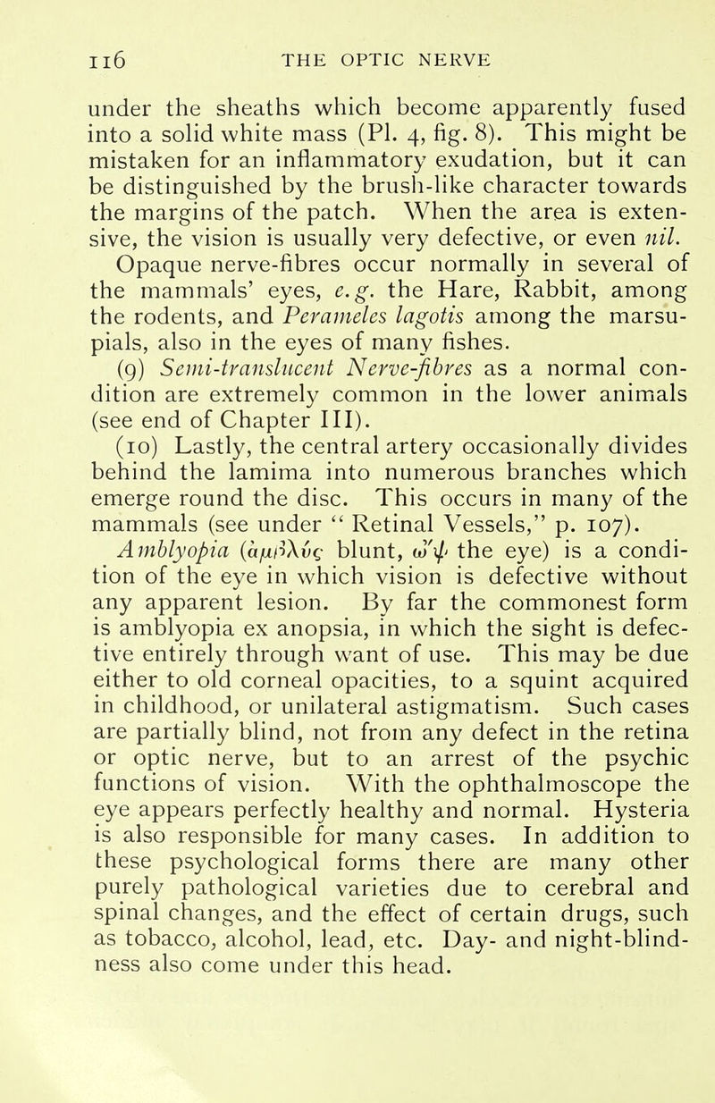 under the sheaths which become apparently fused into a solid white mass (PI. 4, fig. 8). This might be mistaken for an inflammatory exudation, but it can be distinguished by the brush-like character towards the margins of the patch. When the area is exten- sive, the vision is usually very defective, or even nil. Opaque nerve-fibres occur normally in several of the mammals' eyes, e.g. the Hare, Rabbit, among the rodents, and Perameles lagotis among the marsu- pials, also in the eyes of many fishes. (9) Semi-translucent Nerve-fibres as a normal con- dition are extremely common in the lower animals (see end of Chapter III). (10) Lastly, the central artery occasionally divides behind the lamima into numerous branches which emerge round the disc. This occurs in many of the mammals (see under  Retinal Vessels, p. 107). Amblyopia (ajuLf3\vg blunt, cJ'$ the eye) is a condi- tion of the eye in which vision is defective without any apparent lesion. By far the commonest form is amblyopia ex anopsia, in which the sight is defec- tive entirely through want of use. This may be due either to old corneal opacities, to a squint acquired in childhood, or unilateral astigmatism. Such cases are partially blind, not from any defect in the retina or optic nerve, but to an arrest of the psychic functions of vision. With the ophthalmoscope the eye appears perfectly healthy and normal. Hysteria is also responsible for many cases. In addition to these psychological forms there are many other purely pathological varieties due to cerebral and spinal changes, and the effect of certain drugs, such as tobacco, alcohol, lead, etc. Day- and night-blind- ness also come under this head.