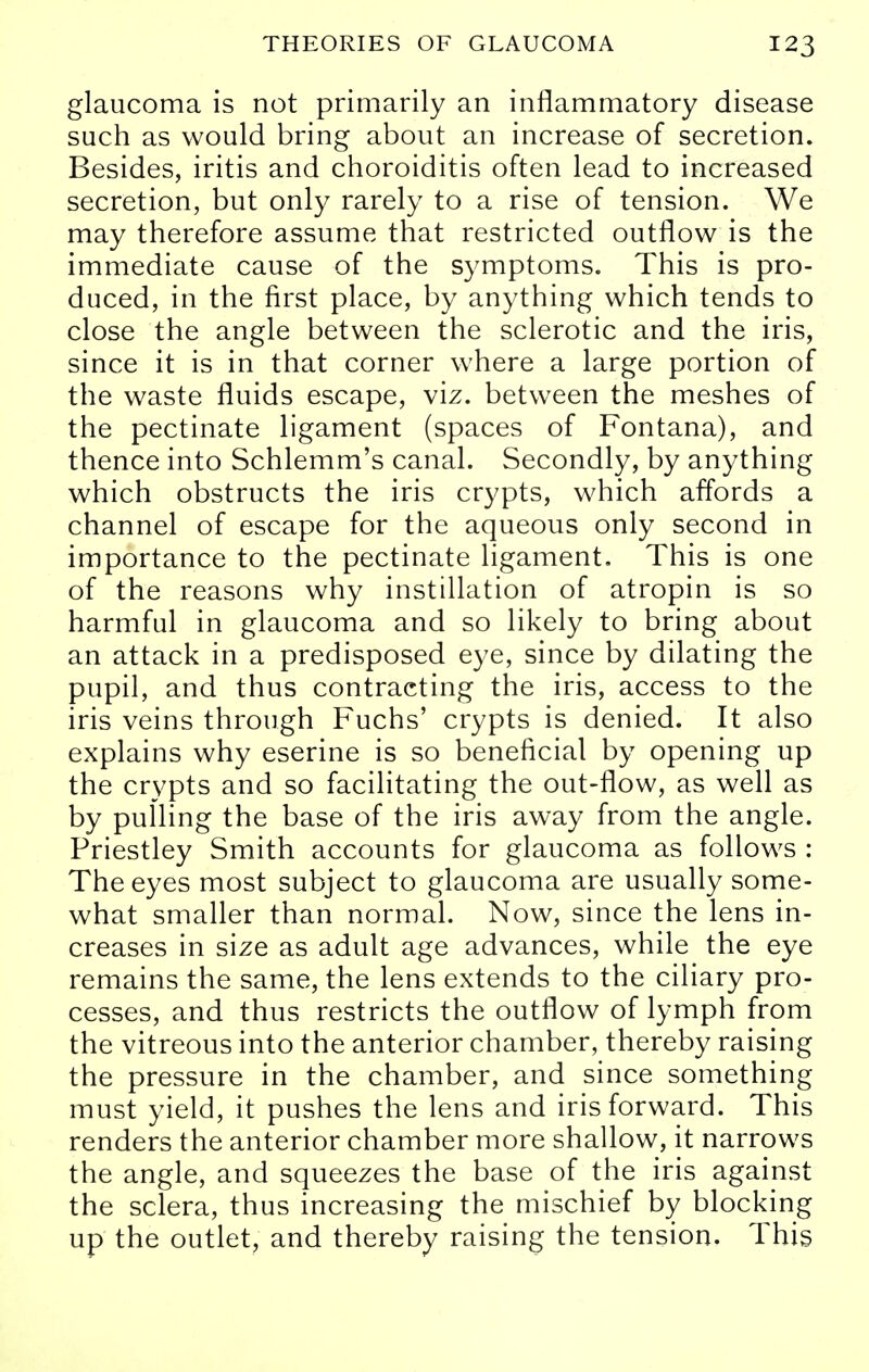 glaucoma is not primarily an inflammatory disease such as would bring about an increase of secretion. Besides, iritis and choroiditis often lead to increased secretion, but only rarely to a rise of tension. We may therefore assume that restricted outflow is the immediate cause of the symptoms. This is pro- duced, in the first place, by anything which tends to close the angle between the sclerotic and the iris, since it is in that corner where a large portion of the waste fluids escape, viz. between the meshes of the pectinate ligament (spaces of Fontana), and thence into Schlemm's canal. Secondly, by anything which obstructs the iris crypts, which affords a channel of escape for the aqueous only second in importance to the pectinate ligament. This is one of the reasons why instillation of atropin is so harmful in glaucoma and so likely to bring about an attack in a predisposed eye, since by dilating the pupil, and thus contracting the iris, access to the iris veins through Fuchs' crypts is denied. It also explains why eserine is so beneficial by opening up the crypts and so facilitating the out-flow, as well as by pulling the base of the iris away from the angle. Priestley Smith accounts for glaucoma as follows : The eyes most subject to glaucoma are usually some- what smaller than normal. Now, since the lens in- creases in size as adult age advances, while the eye remains the same, the lens extends to the ciliary pro- cesses, and thus restricts the outflow of lymph from the vitreous into the anterior chamber, thereby raising the pressure in the chamber, and since something must yield, it pushes the lens and iris forward. This renders the anterior chamber more shallow, it narrows the angle, and squeezes the base of the iris against the sclera, thus increasing the mischief by blocking up the outlet, and thereby raising the tension. This