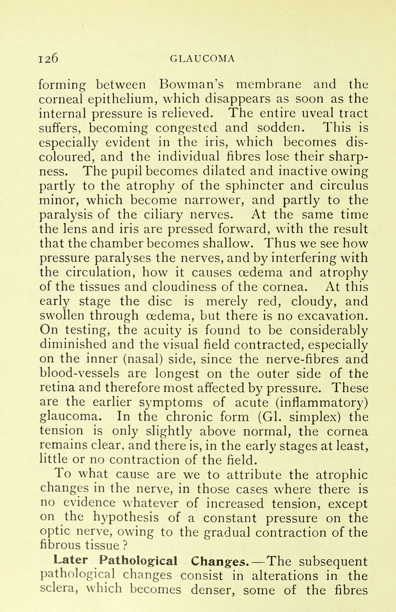 forming between Bowman's membrane and the corneal epithelium, which disappears as soon as the internal pressure is relieved. The entire uveal tract suffers, becoming congested and sodden. This is especially evident in the iris, which becomes dis- coloured, and the individual fibres lose their sharp- ness. The pupil becomes dilated and inactive owing partly to the atrophy of the sphincter and circulus minor, which become narrower, and partly to the paralysis of the ciliary nerves. At the same time the lens and iris are pressed forward, with the result that the chamber becomes shallow. Thus we see how pressure paralyses the nerves, and by interfering with the circulation, how it causes oedema and atrophy of the tissues and cloudiness of the cornea. At this early stage the disc is merely red, cloudy, and swollen through oedema, but there is no excavation. On testing, the acuity is found to be considerably diminished and the visual field contracted, especially on the inner (nasal) side, since the nerve-fibres and blood-vessels are longest on the outer side of the retina and therefore most affected by pressure. These are the earlier symptoms of acute (inflammatory) glaucoma. In the chronic form (Gl. simplex) the tension is only slightly above normal, the cornea remains clear, and there is, in the early stages at least, little or no contraction of the field. To what cause are we to attribute the atrophic changes in the nerve, in those cases where there is no evidence whatever of increased tension, except on the hypothesis of a constant pressure on the optic nerve, owing to the gradual contraction of the fibrous tissue ? Later Pathological Changes.—The subsequent pathological changes consist in alterations in the sclera, which becomes denser, some of the fibres