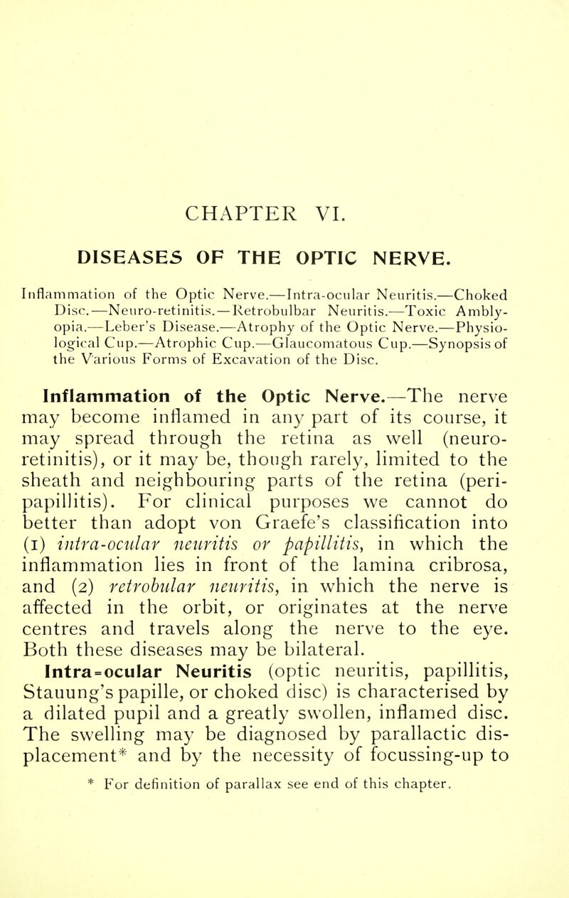 CHAPTER VI. DISEASES OF THE OPTIC NERVE. Inflammation of the Optic Nerve.—Intra-ocnlar Neuritis.—Choked Disc.—Neuro-retinitis. — Retrobulbar Neuritis.—Toxic Ambly- opia.—Leber's Disease.—Atrophy of the Optic Nerve.—Physio- logical Cup.—Atrophic Cup.—Glaucomatous Cup.—Synopsis of the Various Forms of Excavation of the Disc. Inflammation of the Optic Nerve.—The nerve may become inflamed in any part of its course, it may spread through the retina as well (neuro- retinitis), or it may be, though rarely, limited to the sheath and neighbouring parts of the retina (peri- papillitis). For clinical purposes we cannot do better than adopt von Graefe's classification into (i) intra-ocnlar neuritis or papillitis, in which the inflammation lies in front of the lamina cribrosa, and (2) retrobular neuritis, in which the nerve is affected in the orbit, or originates at the nerve centres and travels along the nerve to the eye. Both these diseases may be bilateral. Intra = ocular Neuritis (optic neuritis, papillitis, Stauung's papille, or choked disc) is characterised by a dilated pupil and a greatly swollen, inflamed disc. The swelling may be diagnosed by parallactic dis- placement* and by the necessity of focussing-up to * For definition of parallax see end of this chapter.