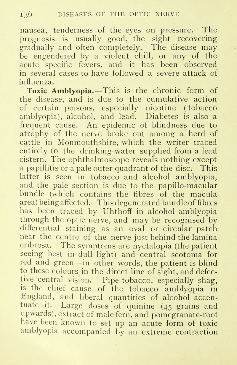 nausea, tenderness of the eyes on pressure. The prognosis is usually good, the sight recovering gradually and often completely. The disease may be engendered by a violent chill, or any of the acute specific fevers, and it has been observed in several cases to have followed a severe attack of influenza. Toxic Amblyopia.—This is the chronic form of the disease, and is due to the cumulative action of certain poisons, especially nicotine (tobacco amblyopia), alcohol, and lead. Diabetes is also a frequent cause. An epidemic of blindness due to atrophy of the nerve broke out among a herd of cattle in Monmouthshire, which the writer traced entirely to the drinking-water supplied from a lead cistern. The ophthalmoscope reveals nothing except a papillitis or a pale outer quadrant of the disc. This latter is seen in tobacco and alcohol amblyopia, and the pale section is due to the papillo-macular bundle (which contains the fibres of the macula area) being affected. This degenerated bundleof fibres has been traced by Uhthoff in alcohol amblyopia through the optic nerve, and may be recognised by differential staining as an oval or circular patch near the centre of the nerve just behind the lamina cribrosa. The symptoms are nyctalopia (the patient seeing best in dull light) and central scotoma for red and green—in other words, the patient is blind to these colours in the direct line of sight, and defec- tive central vision. Pipe tobacco, especially shag, is the chief cause of the tobacco amblyopia in England, and liberal quantities of alcohol accen- tuate it. Large doses of quinine (45 grains and upwards), extract of male fern, and pomegranate-root have been known to set up an acute form of toxic amblyopia accompanied by an extreme contraction