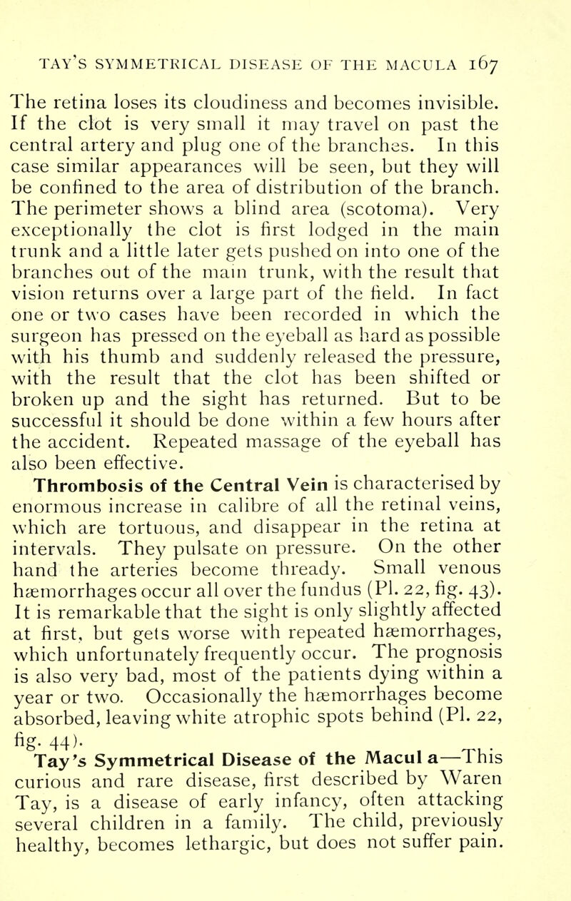 The retina loses its cloudiness and becomes invisible. If the clot is very small it may travel on past the central artery and plug one of the branches. In this case similar appearances will be seen, but they will be confined to the area of distribution of the branch. The perimeter shows a blind area (scotoma). Very exceptionally the clot is first lodged in the main trunk and a little later gets pushed on into one of the branches out of the mam trunk, with the result that vision returns over a large part of the field. In fact one or two cases have been recorded in which the surgeon has pressed on the eyeball as hard as possible with his thumb and suddenly released the pressure, with the result that the clot has been shifted or broken up and the sight has returned. But to be successful it should be done within a few hours after the accident. Repeated massage of the eyeball has also been effective. Thrombosis of the Central Vein is characterised by enormous increase in calibre of all the retinal veins, which are tortuous, and disappear in the retina at intervals. They pulsate on pressure. On the other hand the arteries become thready. Small venous haemorrhages occur all over the fundus (PI. 22, fig. 43). It is remarkable that the sight is only slightly affected at first, but gets worse with repeated haemorrhages, which unfortunately frequently occur. The prognosis is also very bad, most of the patients dying within a year or two. Occasionally the haemorrhages become absorbed, leaving white atrophic spots behind (PI. 22, fig. 44). Tay's Symmetrical Disease of the Macul a—This curious and rare disease, first described by Waren Tay, is a disease of early infancy, often attacking several children in a family. The child, previously healthy, becomes lethargic, but does not suffer pain.