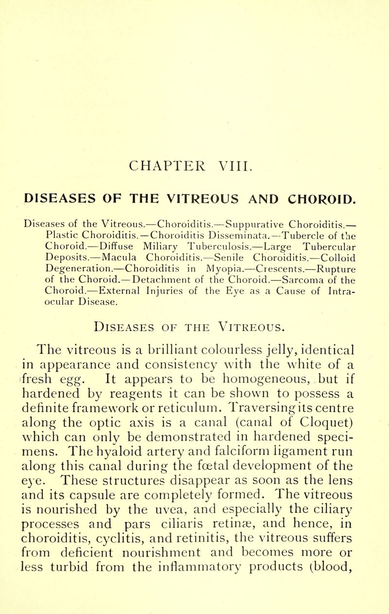 DISEASES OF THE VITREOUS AND CHOROID. Diseases of the Vitreous.—Choroiditis.—Suppurative Choroiditis.— Plastic Choroiditis. — Choroiditis Disseminata.—Tubercle of the Choroid.—Diffuse Miliary Tuberculosis.—Large Tubercular Deposits.—Macula Choroiditis.—Senile Choroiditis.—Colloid Degeneration.—Choroiditis in Myopia.—Crescents.—Rupture of the Choroid.— Detachment of the Choroid.—Sarcoma of the Choroid.—External Injuries of the Eye as a Cause of Intra- ocular Disease. Diseases of the Vitreous. The vitreous is a brilliant colourless jelly, identical in appearance and consistency with the white of a fresh egg. It appears to be homogeneous, but if hardened by reagents it can be shown to possess a definite framework or reticulum. Traversing its centre along the optic axis is a canal (canal of Cloquet) which can only be demonstrated in hardened speci- mens. The hyaloid artery and falciform ligament run along this canal during the foetal development of the eye. These structures disappear as soon as the lens and its capsule are completely formed. The vitreous is nourished by the uvea, and especially the ciliary processes and pars ciliaris retinae, and hence, in choroiditis, cyclitis, and retinitis, the vitreous suffers from deficient nourishment and becomes more or less turbid from the inflammatory products (blood,