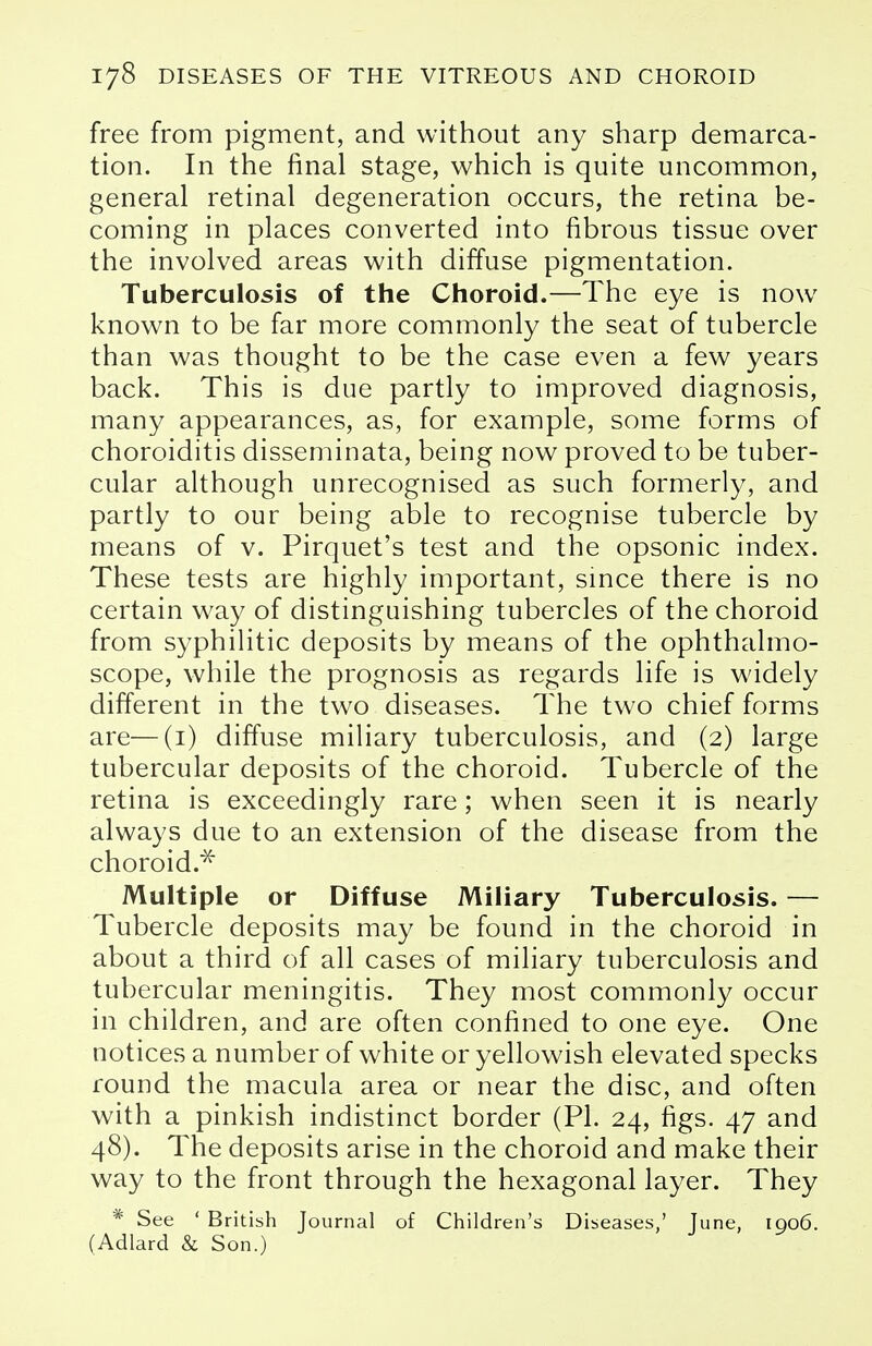 free from pigment, and without any sharp demarca- tion. In the final stage, which is quite uncommon, general retinal degeneration occurs, the retina be- coming in places converted into fibrous tissue over the involved areas with diffuse pigmentation. Tuberculosis of the Choroid.—The eye is now known to be far more commonly the seat of tubercle than was thought to be the case even a few years back. This is due partly to improved diagnosis, many appearances, as, for example, some forms of choroiditis disseminata, being now proved to be tuber- cular although unrecognised as such formerly, and partly to our being able to recognise tubercle by means of v. Pirquet's test and the opsonic index. These tests are highly important, since there is no certain way of distinguishing tubercles of the choroid from syphilitic deposits by means of the ophthalmo- scope, while the prognosis as regards life is widely different in the two diseases. The two chief forms are—(1) diffuse miliary tuberculosis, and (2) large tubercular deposits of the choroid. Tubercle of the retina is exceedingly rare; when seen it is nearly always due to an extension of the disease from the choroid.* Multiple or Diffuse Miliary Tuberculosis. — Tubercle deposits may be found in the choroid in about a third of all cases of miliary tuberculosis and tubercular meningitis. They most commonly occur in children, and are often confined to one eye. One notices a number of white or yellowish elevated specks round the macula area or near the disc, and often with a pinkish indistinct border (PI. 24, figs. 47 and 48). The deposits arise in the choroid and make their way to the front through the hexagonal layer. They * See ' British Journal of Children's Diseases,' June, 1906. (Adlard & Son.)