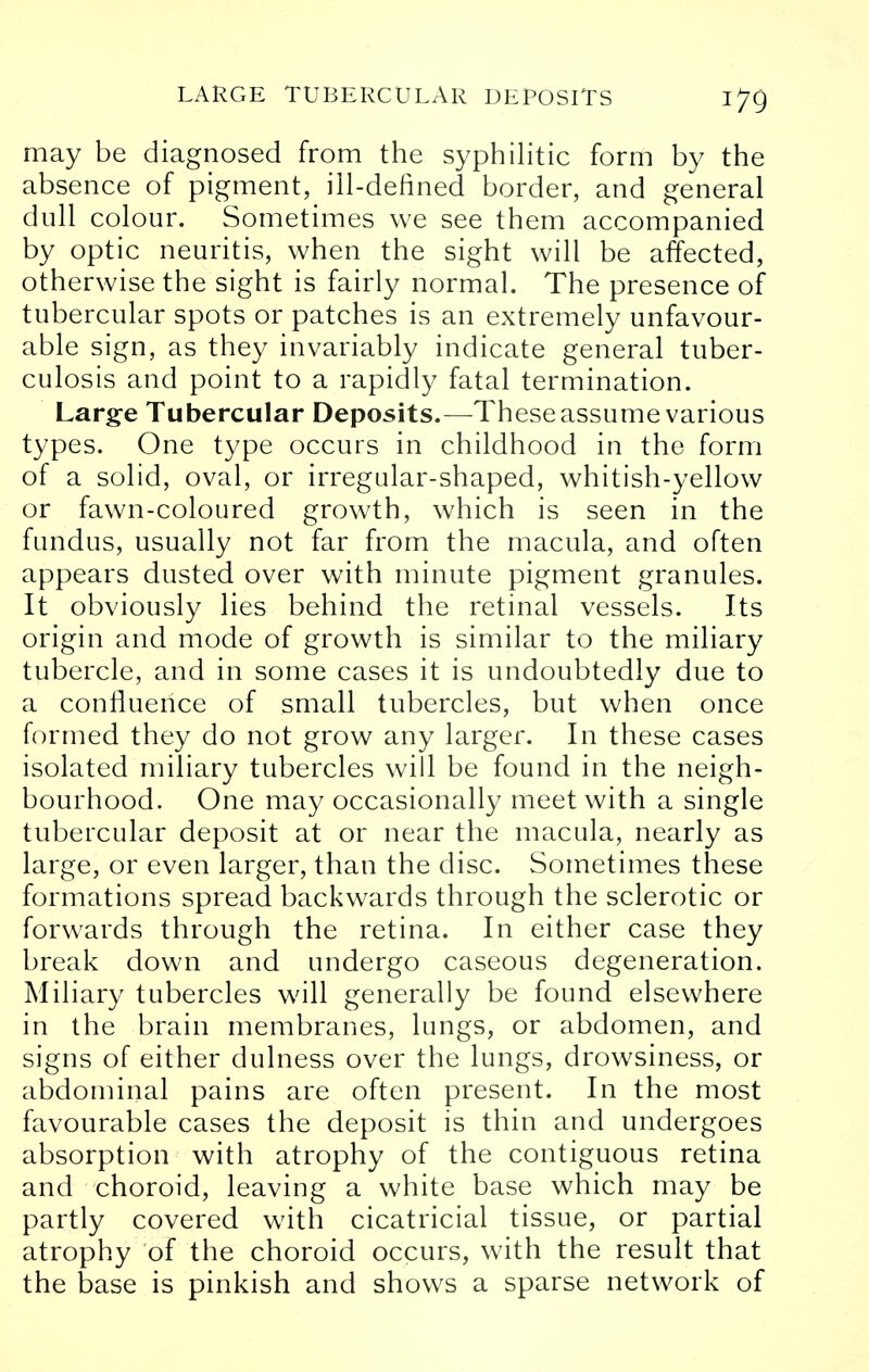 may be diagnosed from the syphilitic form by the absence of pigment, ill-defined border, and general dull colour. Sometimes we see them accompanied by optic neuritis, when the sight will be affected, otherwise the sight is fairly normal. The presence of tubercular spots or patches is an extremely unfavour- able sign, as they invariably indicate general tuber- culosis and point to a rapidly fatal termination. Large Tubercular Deposits.—These assume various types. One type occurs in childhood in the form of a solid, oval, or irregular-shaped, whitish-yellow or fawn-coloured growth, which is seen in the fundus, usually not far from the macula, and often appears dusted over with minute pigment granules. It obviously lies behind the retinal vessels. Its origin and mode of growth is similar to the miliary tubercle, and in some cases it is undoubtedly due to a confluence of small tubercles, but when once formed they do not grow any larger. In these cases isolated miliary tubercles will be found in the neigh- bourhood. One may occasionally meet with a single tubercular deposit at or near the macula, nearly as large, or even larger, than the disc. Sometimes these formations spread backwards through the sclerotic or forwards through the retina. In either case they break down and undergo caseous degeneration. Miliary tubercles will generally be found elsewhere in the brain membranes, lungs, or abdomen, and signs of either dulness over the lungs, drowsiness, or abdominal pains are often present. In the most favourable cases the deposit is thin and undergoes absorption with atrophy of the contiguous retina and choroid, leaving a white base which may be partly covered with cicatricial tissue, or partial atrophy of the choroid occurs, with the result that the base is pinkish and shows a sparse network of