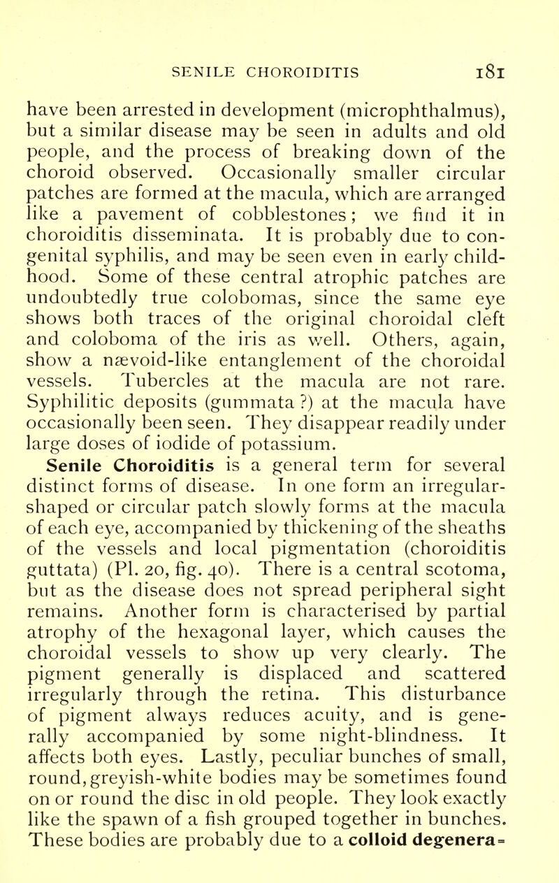 have been arrested in development (microphthalmus), but a similar disease may be seen in adults and old people, and the process of breaking down of the choroid observed. Occasionally smaller circular patches are formed at the macula, which are arranged like a pavement of cobblestones; we find it in choroiditis disseminata. It is probably due to con- genital syphilis, and may be seen even in early child- hood. Some of these central atrophic patches are undoubtedly true colobomas, since the same eye shows both traces of the original choroidal cleft and coloboma of the iris as well. Others, again, show a nsevoid-like entanglement of the choroidal vessels. Tubercles at the macula are not rare. Syphilitic deposits (gummata ?) at the macula have occasionally been seen. They disappear readily under large doses of iodide of potassium. Senile Choroiditis is a general term for several distinct forms of disease. In one form an irregular- shaped or circular patch slowly forms at the macula of each eye, accompanied by thickening of the sheaths of the vessels and local pigmentation (choroiditis guttata) (PI. 20, fig. 40). There is a central scotoma, but as the disease does not spread peripheral sight remains. Another form is characterised by partial atrophy of the hexagonal layer, which causes the choroidal vessels to show up very clearly. The pigment generally is displaced and scattered irregularly through the retina. This disturbance of pigment always reduces acuity, and is gene- rally accompanied by some night-blindness. It affects both eyes. Lastly, peculiar bunches of small, round,greyish-white bodies may be sometimes found on or round the disc in old people. They look exactly like the spawn of a fish grouped together in bunches. These bodies are probably due to a colloid degenera=