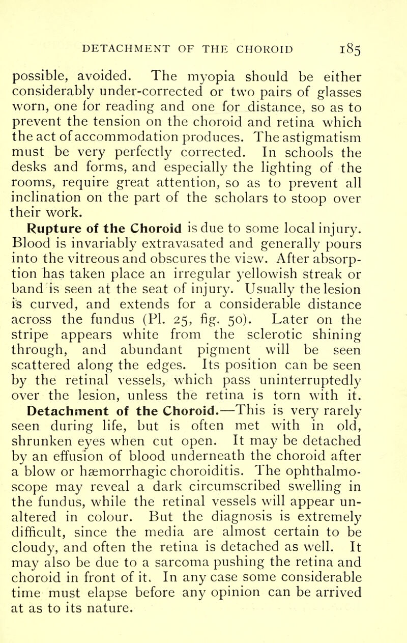 possible, avoided. The myopia should be either considerably under-corrected or two pairs of glasses worn, one lor reading and one for distance, so as to prevent the tension on the choroid and retina which the act of accommodation produces. The astigmatism must be very perfectly corrected. In schools the desks and forms, and especially the lighting of the rooms, require great attention, so as to prevent all inclination on the part of the scholars to stoop over their work. Rupture of the Choroid is due to some local injury. Blood is invariably extravasated and generally pours into the vitreous and obscures the view. After absorp- tion has taken place an irregular yellowish streak or band is seen at the seat of injury. Usually the lesion is curved, and extends for a considerable distance across the fundus (PI. 25, fig. 50). Later on the stripe appears white from the sclerotic shining through, and abundant pigment will be seen scattered along the edges. Its position can be seen by the retinal vessels, which pass uninterruptedly over the lesion, unless the retina is torn with it. Detachment of the Choroid.—This is very rarely seen during life, but is often met with in old, shrunken eyes when cut open. It may be detached by an effusion of blood underneath the choroid after a blow or hsemorrhagic choroiditis. The ophthalmo- scope may reveal a dark circumscribed swelling in the fundus, while the retinal vessels will appear un- altered in colour. But the diagnosis is extremely difficult, since the media are almost certain to be cloudy, and often the retina is detached as well. It may also be due to a sarcoma pushing the retina and choroid in front of it. In any case some considerable time must elapse before any opinion can be arrived at as to its nature.