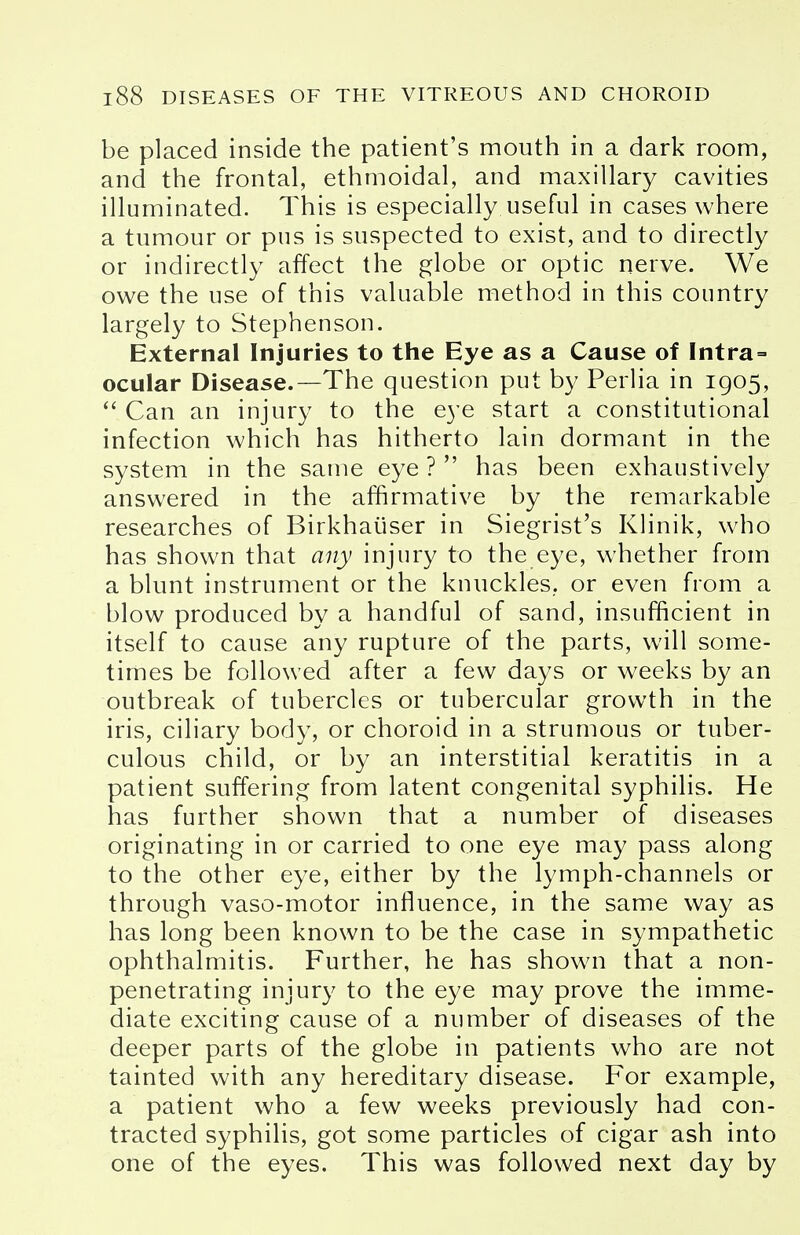 be placed inside the patient's mouth in a dark room, and the frontal, ethmoidal, and maxillary cavities illuminated. This is especially useful in cases where a tumour or pus is suspected to exist, and to directly or indirectly affect the globe or optic nerve. We owe the use of this valuable method in this country largely to Stephenson. External Injuries to the Eye as a Cause of Intra- ocular Disease.—The question put by Perlia in 1905,  Can an injury to the eye start a constitutional infection which has hitherto lain dormant in the system in the same eye ?  has been exhaustively answered in the affirmative by the remarkable researches of Birkhaiiser in Siegrist's Klinik, who has shown that any injury to the eye, whether from a blunt instrument or the knuckles, or even from a blow produced by a handful of sand, insufficient in itself to cause any rupture of the parts, will some- times be followed after a few days or weeks by an outbreak of tubercles or tubercular growth in the iris, ciliary body, or choroid in a strumous or tuber- culous child, or by an interstitial keratitis in a patient suffering from latent congenital syphilis. He has further shown that a number of diseases originating in or carried to one eye may pass along to the other eye, either by the lymph-channels or through vaso-motor influence, in the same way as has long been known to be the case in sympathetic ophthalmitis. Further, he has shown that a non- penetrating injury to the eye may prove the imme- diate exciting cause of a number of diseases of the deeper parts of the globe in patients who are not tainted with any hereditary disease. For example, a patient who a few weeks previously had con- tracted syphilis, got some particles of cigar ash into one of the eyes. This was followed next day by