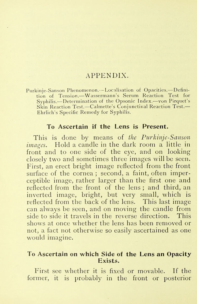 APPENDIX. Purkinje-Sanson Phenomenon.—Localisation of Opacities.—Defini- tion of Tension.—Wassermann's Serum Reaction Test for Syphilis.—Determination of the Opsonic Index.—von Pirquet's Skin Reaction Test.—Calmette's Conjunctival Reaction Test.— Ehrlich's Specific Remedy for Syphilis. To Ascertain if the Lens is Present. This is done by means of the Purkinje-Sanson images. Hold a candle in the dark room a littie in front and to one side of the eye, and on looking closely two and sometimes three images will be seen. First, an erect bright image reflected from the front surface of the cornea ; second, a faint, often imper- ceptible image, rather larger than the first one and reflected from the front of the lens ; and third, an inverted image, bright, but very small, which is reflected from the back of the lens. This last image can always be seen, and on moving the candle from side to side it travels in the reverse direction. This shows at once whether the lens has been removed or not, a fact not otherwise so easily ascertained as one would imagine. To Ascertain on which Side of the Lens an Opacity Exists. First see whether it is fixed or movable. If the former, it is probably in the front or posterior