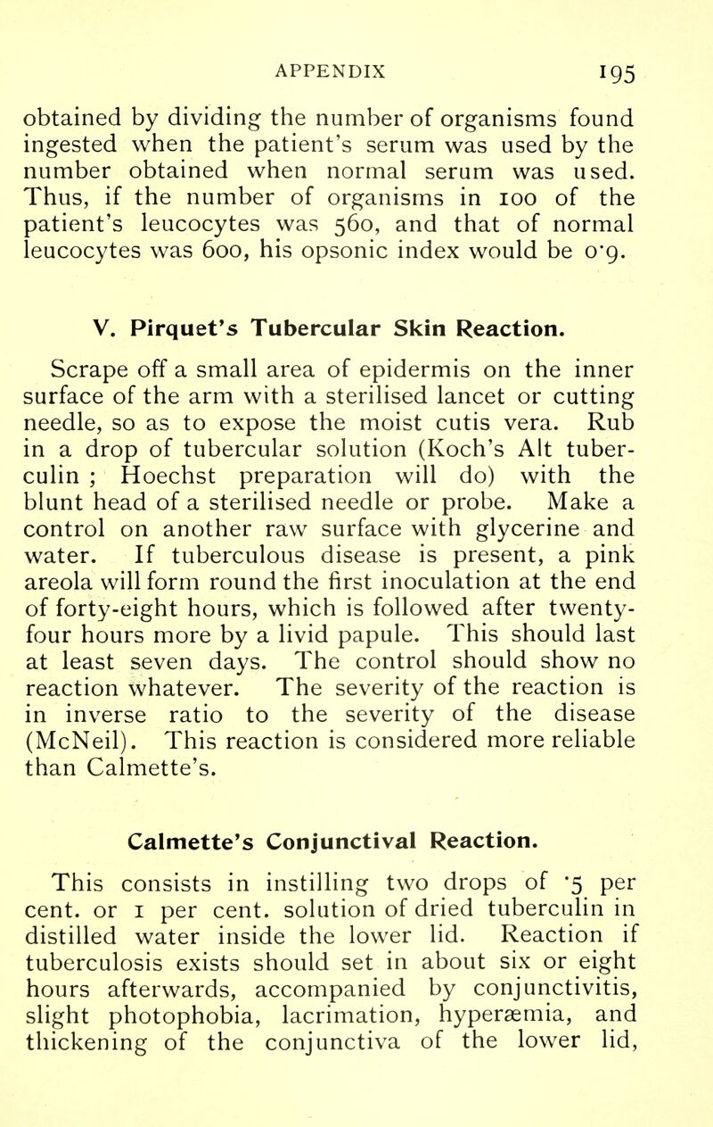 obtained by dividing the number of organisms found ingested when the patient's serum was used by the number obtained when normal serum was used. Thus, if the number of organisms in 100 of the patient's leucocytes was 560, and that of normal leucocytes was 600, his opsonic index would be o'g. V. Pirquet's Tubercular Skin Reaction. Scrape off a small area of epidermis on the inner surface of the arm with a sterilised lancet or cutting needle, so as to expose the moist cutis vera. Rub in a drop of tubercular solution (Koch's Alt tuber- culin ; Hoechst preparation will do) with the blunt head of a sterilised needle or probe. Make a control on another raw surface with glycerine and water. If tuberculous disease is present, a pink areola will form round the first inoculation at the end of forty-eight hours, which is followed after twenty- four hours more by a livid papule. This should last at least seven days. The control should show no reaction whatever. The severity of the reaction is in inverse ratio to the severity of the disease (McNeil). This reaction is considered more reliable than Calmette's. Calmette's Conjunctival Reaction. This consists in instilling two drops of -5 per cent, or 1 per cent, solution of dried tuberculin in distilled water inside the lower lid. Reaction if tuberculosis exists should set in about six or eight hours afterwards, accompanied by conjunctivitis, slight photophobia, lacrimation, hyperemia, and thickening of the conjunctiva of the lower lid,