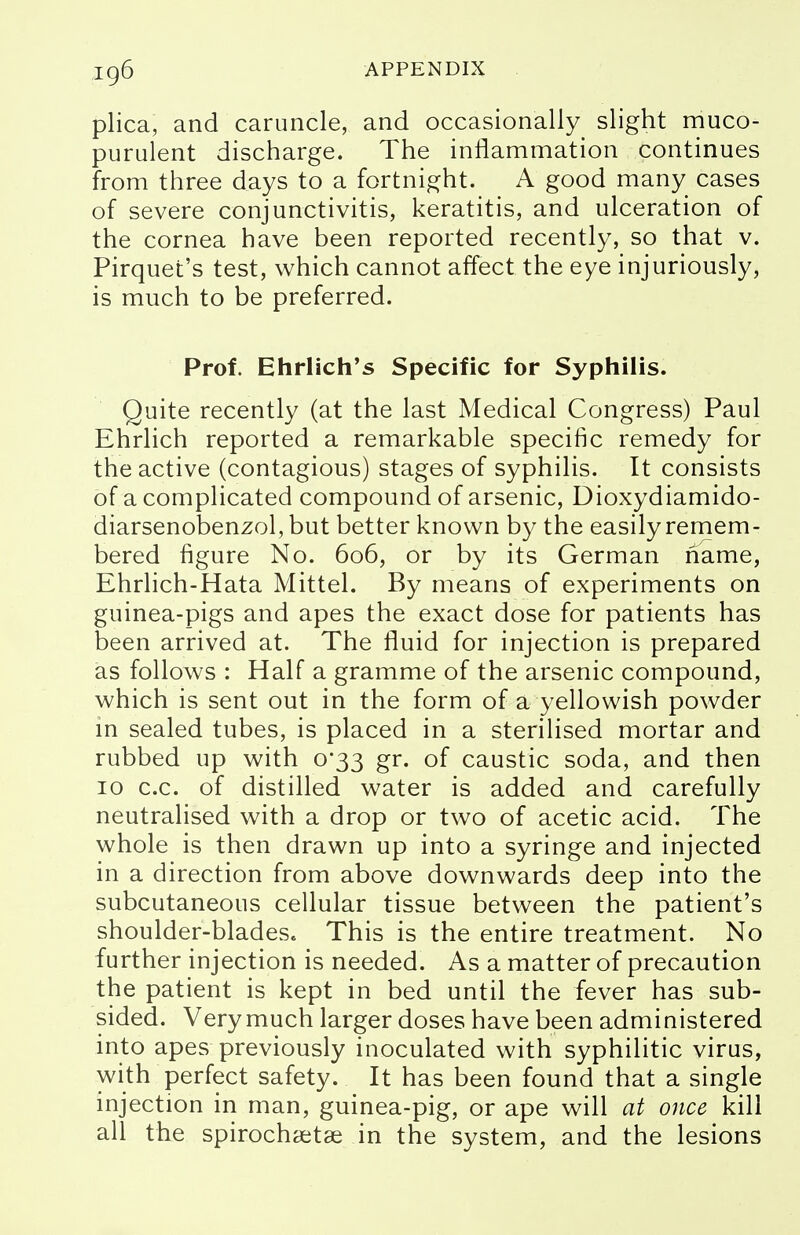 plica, and caruncle, and occasionally slight muco- purulent discharge. The inflammation continues from three days to a fortnight. A good many cases of severe conjunctivitis, keratitis, and ulceration of the cornea have been reported recently, so that v. Pirquet's test, which cannot affect the eye injuriously, is much to be preferred. Prof. Ehrlich's Specific for Syphilis. Quite recently (at the last Medical Congress) Paul Ehrlich reported a remarkable specific remedy for the active (contagious) stages of syphilis. It consists of a complicated compound of arsenic, Dioxydiamido- diarsenobenzol, but better known by the easily remem- bered figure No. 606, or by its German name, Ehrlich-Hata Mittel. By means of experiments on guinea-pigs and apes the exact dose for patients has been arrived at. The fluid for injection is prepared as follows : Half a gramme of the arsenic compound, which is sent out in the form of a yellowish powder in sealed tubes, is placed in a sterilised mortar and rubbed up with 0*33 gr. of caustic soda, and then 10 c.c. of distilled water is added and carefully neutralised with a drop or two of acetic acid. The whole is then drawn up into a syringe and injected in a direction from above downwards deep into the subcutaneous cellular tissue between the patient's shoulder-blades. This is the entire treatment. No further injection is needed. As a matter of precaution the patient is kept in bed until the fever has sub- sided. Very much larger doses have been administered into apes previously inoculated with syphilitic virus, with perfect safety. It has been found that a single injection in man, guinea-pig, or ape will at once kill all the spirochaetae in the system, and the lesions