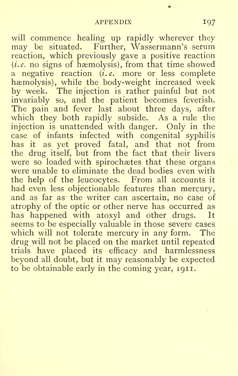 will commence healing up rapidly wherever they may be situated. Further, Wassermann's serum reaction, which previously gave a positive reaction (i.e. no signs of haemolysis), from that time showed a negative reaction (i. e. more or less complete haemolysis), while the body-weight increased week by week. The injection is rather painful but not invariably so, and the patient becomes feverish. The pain and fever last about three days, after which they both rapidly subside. As a rule the injection is unattended with danger. Only in the case of infants infected with congenital syphilis has it as yet proved fatal, and that not from the drug itself, but from the fact that their livers were so loaded with spirochaetes that these organs were unable to eliminate the dead bodies even with the help of the leucocytes. From all accounts it had even less objectionable features than mercury, and as far as the writer can ascertain, no case of atrophy of the optic or other nerve has occurred as has happened with atoxyl and other drugs. It seems to be especially valuable in those severe cases which will not tolerate mercury in any form. The drug will not be placed on the market until repeated trials have placed its efficacy and harmlessness beyond all doubt, but it may reasonably be expected to be obtainable early in the coming year, 1911.