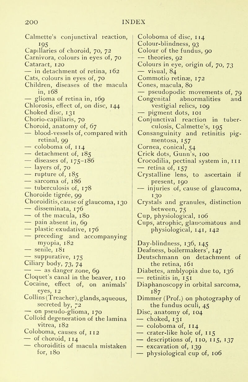 Calmette's conjunctival reaction, '95. Capillaries of choroid, 70, 72 Carnivora, colours in eyes of, 70 Cataract, 120 — in detachment of retina, 162 Cats, colours in eyes of, 70 Children, diseases of the macula in, 168 — glioma of retina in, 169 Chlorosis, effect of, on disc, 144 Choked disc, 131 Chorio-capillaris, 70 Choroid, anatomy of, 67 — blood-vessels of, compared with retinal, 99 — coloboma of, 114 — detachment of, 185 — diseases of, 175-186 — layers of, 70 — rupture of, 185 — sarcoma of, 186 — tuberculosis of, 178 Choroide tigree, 99 Choroiditis, cause of glaucoma, 130 — disseminata, 176 — of the macula, 180 — pain absent in, 69 — plastic exudative, 176 — preceding and accompanying myopia, 182 — senile, 181 — suppurative, 175 Ciliary body, 73, 74 as danger zone, 69 Cloquet's canal in the beaver, no Cocaine, effect of, on animals' eyes, 12 Collins (Treacher),glands, aqueous, secreted by, 72 — on pseudo-glioma, 170 Colloid degeneration of the lamina vitrea, 182 Coloboma, causes of, 112 — of choroid, 114 — choroiditis of macula mistaken for, 180 Coloboma of disc, 114 Colour-blindness, 93 Colour of the fundus, 90 — theories, 92 Colours in eye, origin of, 70, 73 — visual, 84 Commotio retinae, 172 Cones, macula, 80 — pseudopodic movements of, 79 Congenital abnormalities and vestigial relics, 109 — pigment dots, 101 Conjunctival reaction in tuber- culosis, Calmette's, 195 Consanguinity and retinitis pig- mentosa, 157 Cornea, conical, 54 Crick dots, Gunn's, 100 Crocodilia, pectinal system in, in — retina of, 157 Crystalline lens, to ascertain if present, 190 — injuries of, cause of glaucoma, 130 Crystals and granules, distinction between, 75 Cup, physiological, 106 Cups, atrophic, glaucomatous and physiological, 141, 142 Day-blindness, 136, 145 Deafness, boilermakers', 147 Deutschmann on detachment of the retina, 161 Diabetes, amblyopia due to, 136 — retinitis in, 151 Diaphanoscopy in orbital sarcoma, 187 Dimmer (Prof.) on photography of the fundus oculi, 45 Disc, anatomy of, 104 — choked, 131 — coloboma of, 114 — crater-like hole of, 115 — descriptions of, no, 115, 137 — excavation of, 139 — physiological cup of, 106