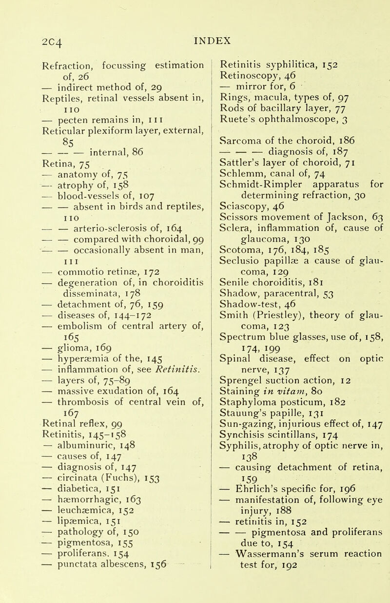 2C4 Refraction, focussing estimation of, 26 — indirect method of, 29 Reptiles, retinal vessels absent in, 110 — pecten remains in, 111 Reticular plexiform layer, external, 85 internal, 86 Retina, 75 — anatomy of, 75 — atrophy of, 158 — blood-vessels of, 107 absent in birds and reptiles, 110 — — arterio-sclerosis of, 164 -— — compared with choroidal, 99 occasionally absent in man, 111 — commotio retinae, 172 — degeneration of, in choroiditis disseminata, 178 — detachment of, 76, 159 -— diseases of, 144-172 — embolism of central artery of, 165 — glioma, 169 — hyperaemia of the, 145 —■ inflammation of, see Retinitis. — layers of, 75-89 — massive exudation of, 164 — thrombosis of central vein of, 167 Retinal reflex, 99 Retinitis, 145— 158 — albuminuric, 148 — causes of, 147 — diagnosis of, 147 — circinata (Fuchs), 153 — diabetica, 151 — haemorrhagic, 163 — leuchaemica, 152 — lipaemica, 151 — pathology of, 150 — pigmentosa, 155 — proliferans, 154 — punctata albescens, 156 Retinitis syphilitica, 152 Retinoscopy, 46 — mirror for, 6 Rings, macula, types of, 97 Rods of bacillary layer, 77 Ruete's ophthalmoscope, 3 Sarcoma of the choroid, 186 diagnosis of, 187 Sattler's layer of choroid, 71 Schlemm, canal of, 74 Schmidt-Rimpler apparatus for determining refraction, 30 Sciascopy, 46 Scissors movement of Jackson, 63 Sclera, inflammation of, cause of glaucoma, 130 Scotoma, 176, 184, 185 Seclusio papillae a cause of glau- coma, 129 Senile choroiditis, 181 Shadow, paracentral, 53 Shadow-test, 46 Smith (Priestley), theory of glau- coma, 123 Spectrum blue glasses, use of, 158, 174, 199 Spinal disease, effect on optic nerve, 137 Sprengel suction action, 12 Staining in vitam, 80 Staphyloma posticum, 182 Stauung's papille, 131 Sun-gazing, injurious effect of, 147 Synchisis scintillans, 174 Syphilis, atrophy of optic nerve in, 138 — causing detachment of retina, 159 — Ehrlich's specific for, 196 — manifestation of, following eye injury, 188 — retinitis in, 152 pigmentosa and proliferans due to, 154 — Wassermann's serum reaction test for, 192