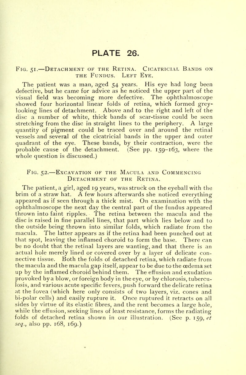 Fig. 51.—Detachment of the Retina. Cicatricial Bands on the Fundus. Left Eye. The patient was a man, aged 54 years. His eye had long been defective, but he came for advice as he noticed the upper part of the visual field was becoming more defective. The ophthalmoscope showed four horizontal linear folds of retina, which formed grey- looking lines of detachment. Above and to the right and left of the disc a number of white, thick bands of scar-tissue could be seen stretching from the disc in straight lines to the periphery. A large quantity of pigment could be traced over and around the retinal vessels and several of the cicatricial bands in the upper and outer quadrant of the eye. These bands, by their contraction, were the probable cause of the detachment. (See pp. 159-163, where the whole question is discussed.) Fig. 52.—Excavation of the Macula and Commencing Detachment of the Retina. The patient, a girl, aged 19 years, was struck on the eyeball with the brim of a straw hat. A few hours afterwards she noticed everything appeared as if seen through a thick mist. On examination with the ophthalmoscope the next day the central part of the fundus appeared thrown into faint ripples. The retina between the macula and the disc is raised in fine parallel lines, that part which lies below and to the outside being thrown into similar folds, which radiate from the macula. The latter appears as if the retina had been punched out at that spot, leaving the inflamed choroid to form the base. There can be no doubt that the retinal layers are wanting, and that there is an actual hole merely lined or covered over by a layer of delicate con- nective tissue. Both the folds of detached retina, which radiate from the macula and the macula gap itself, appear to be due to the oedema set up by the inflamed choroid behind them. The effusion and exudation provoked by a blow, or foreign body in the eye, or by chlorosis, tubercu- losis, and various acute specific fevers, push forward the delicate retina at the fovea (which here only consists of two layers, viz. cones and bi-polar cells) and easily rupture it. Once ruptured it retracts on all sides by virtue of its elastic fibres, and the rent becomes a large hole, while the effusion, seeking lines of least resistance, forms the radiating folds of detached retina shown in our illustration. (See p. 159, et seq., also pp. 168, 169.)