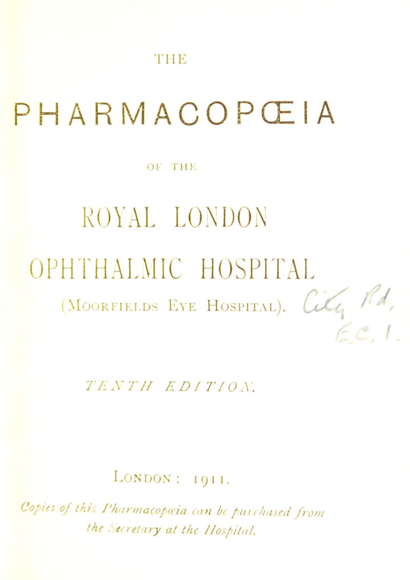 1 HE P H A R M A C 0 P GE I A OF THK ROYAL LONDON OPHTHALMIC HOSPITAL (Moorfiei.ds Eye Hospital). LaX,. TENTH ED IT [OX. Lon don : I <j i i. Copies of this Pharmacopoeia can be purchased from the Secretary at the Hospital.