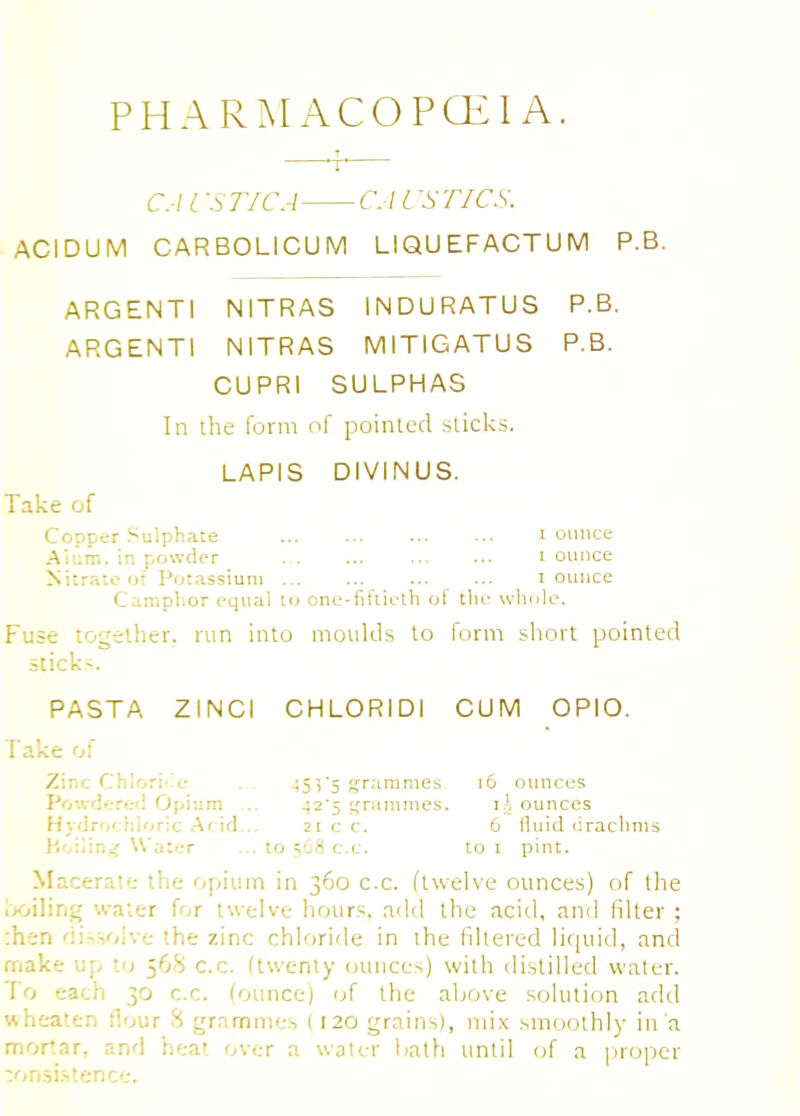 PHARMACOPOEIA. CA l STIC A CA i 'STICS. ACIDUM CARBOLICUM LIQUEFACTUM P.B. ARGENTI NITRAS INDURATUS P.B. ARGENTI NITRAS MITIGATUS P.B. CUPRI SULPHAS In the form of pointed sticks. LAPIS DIVINUS. Take of Copcer Sulphate i ounce Alum, in powder I ounce Nitrate of Potassium i ounce Camphor equal to one-fiftieth of the whole. Fuse together, run into moulds to form short pointed sticks PASTA ZINCI CHLORIDI CUM OPIO. Take of Zinc Chlorite ... 45 V5 grammes. 16 ounces Powdered Opium ... ^25 grammes. \\, ounces Hydrochloric Arid... 21 c c. 6 fluid crachnis Boiling Water ... to =;68 c.c. to 1 pint. Macerate the opium in 360 c.c. (twelve ounces) of the boiling water for twelve hours, add the acid, and filter ; :hsn dissolve the zinc chloride in the filtered liquid, and make up to 568 c.c. (twenty ounces) with distilled water. To each 30 c.c. (ounce) of the above solution add wheaten flour 8 grammes ( 120 grains), mix smoothly in a mortar, and heat over a water Lath until of a proper