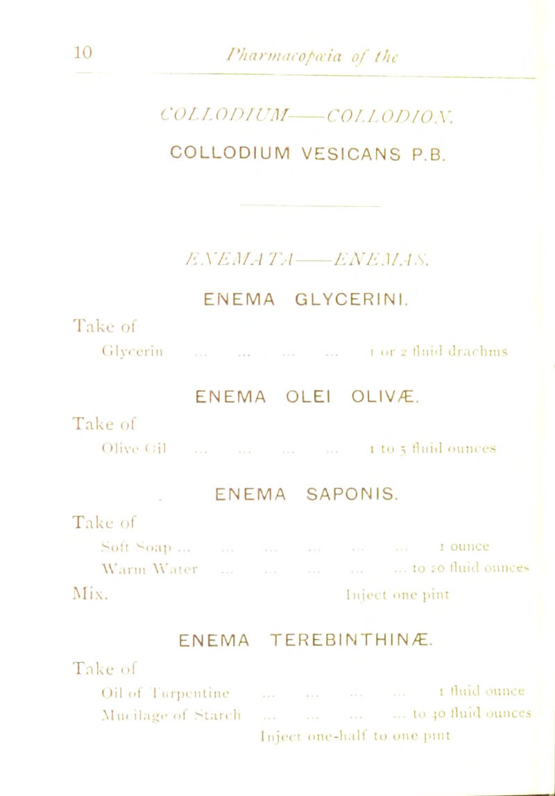 10 Pharmacopeia of the COL L ODIUM- COLLOD/O.V. COLLODIUM VESICANS P.B. E. \ 'EMA TA EX EM A S. ENEMA GLYCERINI. Take of Glycerin ... ... ... ... i or 2 fluid drachms ENEMA OLEI OLIV/E. Take of < Hive 1 ill 1 t<> i tluiil ounces ENEMA SAPONIS. Take of Soft Soap ... ... ... ... ... ■•■ 1 ounce Warm Water ... to :-o fluid ounces Mix. Inject one pint ENEMA TEREBINTHIN/E. Take of ()il of I urpentinc i H«id ounce Mu. ilage of Starch t 40 fluid ounces Inject one-half to one pint