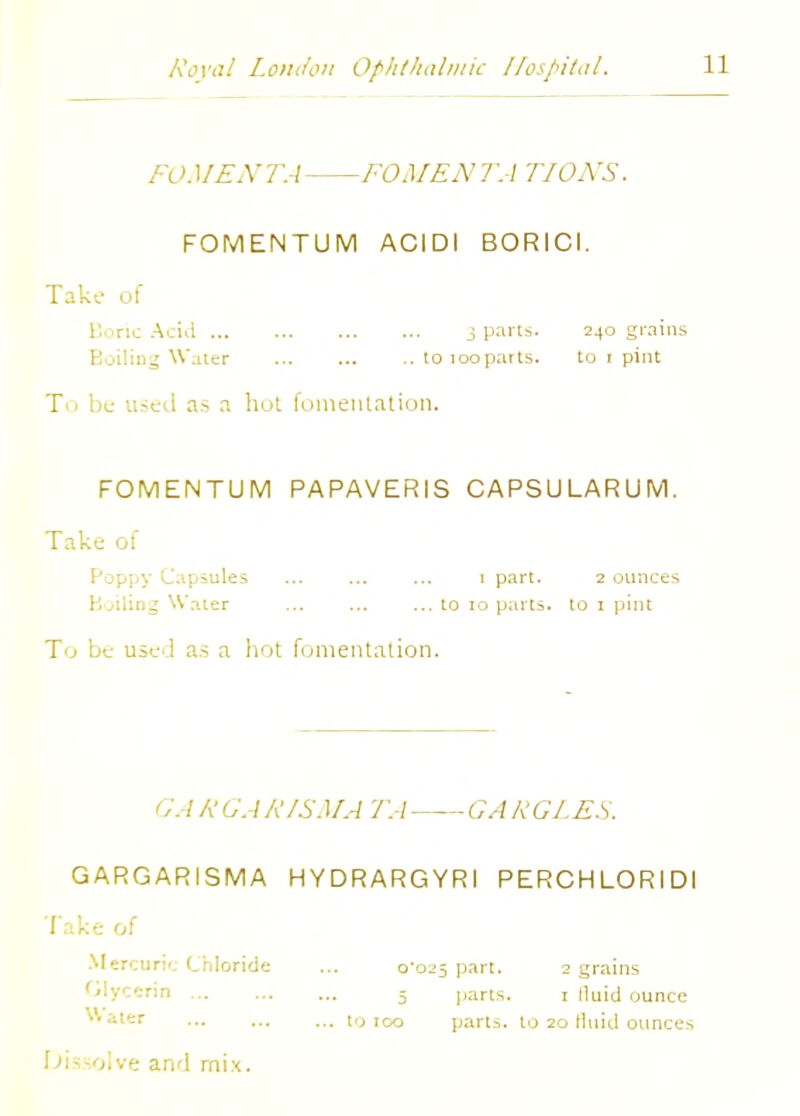 FOMENT A FOMENTA TIONS. FOMENTUM ACIDI BORICI. Take of Boric Acid 3 parts. 240 grains Boiling Water ■. to loopatts. to 1 pint To be used as a hot fomentation. FOMENTUM PAPAVERIS CAPSULARUM. Take of Poppy Capsules ... ... ... 1 part. 2 ounces Boiling Water ... to 10 parts, to 1 pint To be use:! as a hot fomentation. GA R GAR1SMA TA GA RGLES. GARGARISMA HYDRARGYRI PERCHLORIDI Take of Mercuric Chloride Olyccrin ... Water 10 TOO C025 part. 2 grains 5 parts. 1 lluid ounce o parts, to 20 tluid ounces Dissolve and mix.