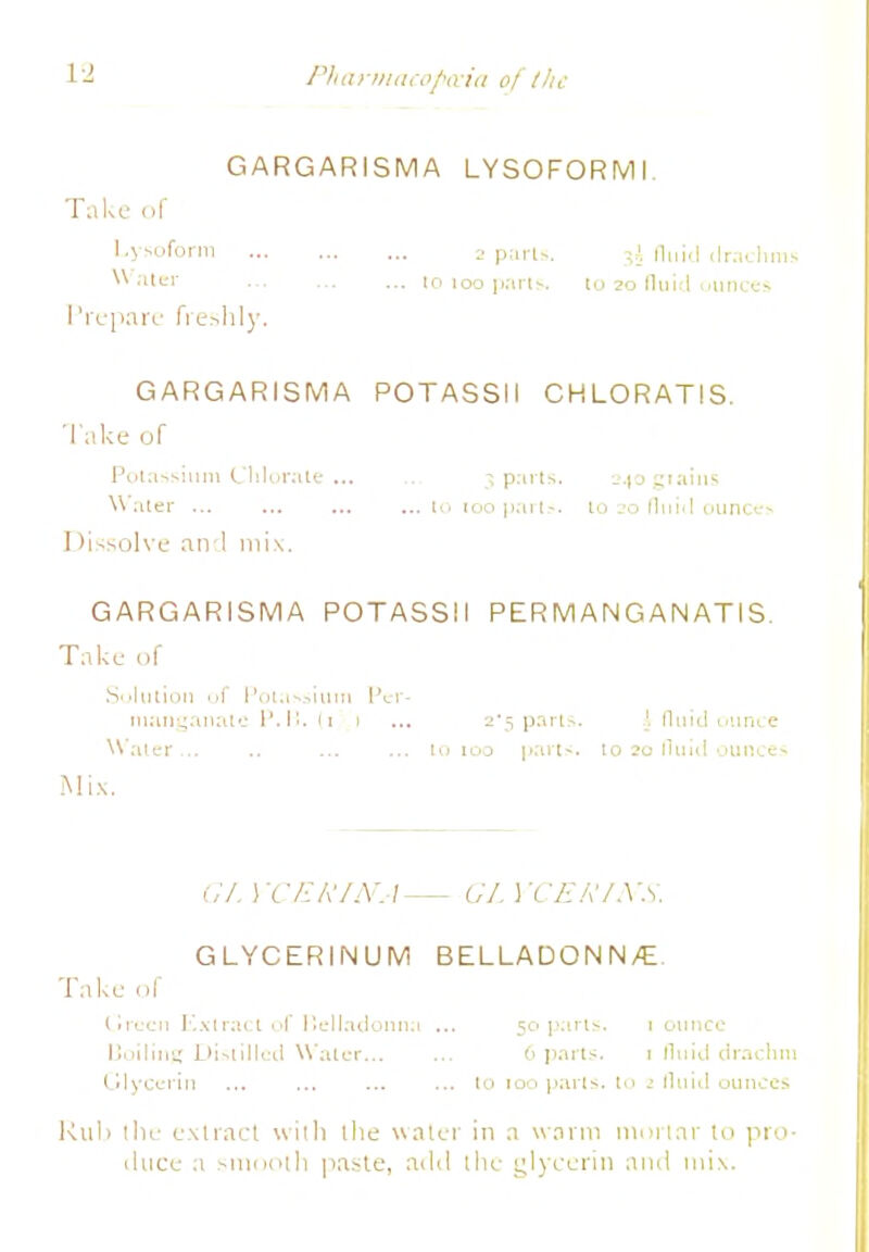 GARGARISMA LYSOFORMI Take of Lysoform 2 p.irl-. 3i. fluid drachms Water to too pans, to 20 fluid ounces Prepare freshly. GARGARISMA POTASSII CHLORATIS. Take of Potassium Chlorate... 3 parts. a^ogiaius Water lo 100 parts, to jo fluid ounce* Dissolve and mix. GARGARISMA POTASSII PERMANGAIN ATIS. Take of Solution of Potassium Per- manganate P.H. (1 1 ... 2'5 parts. \ fluid ounce Water ... .. ... ... to 100 parts* to 20 fluid ounces Mix. Gf. YCERINA— GLYCERINS. GLYCERINUM BELLADONN/E. Take of Green Extract of Belladonna ... 50 pans. 1 ounce Boiling Distilled Water 6 parts. 1 fluid drachm Glycerin ... ... ... ... to too parts, to fluid ounces Rub the extract with the water in a warm mortar to pro- duce a smooth paste, add the glycerin and mix.